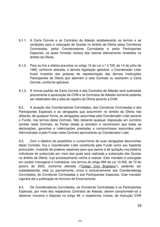 8.1.1.   A Carta Convite e os Contratos de Adesão estabelecerão os termos e as
         condições para a colocação de Quotas no âmbito da Oferta pelas Corretoras
         Contratadas, pelos Coordenadores Convidados e pelos Participantes
         Especiais, os quais firmarão recibos dos valores efetivamente recebidos no
         âmbito da Oferta.

8.1.2.   Para os fins e efeitos previstos no artigo 15 da Lei n.º 4.728, de 14 de julho de
         1965, conforme alterada, e demais legislação aplicável, o Coordenador Líder
         ficará investido dos poderes de representação das demais Instituições
         Participantes da Oferta que aderirem a este Contrato ou aceitarem a Carta
         Convite, conforme aplicável.

8.1.3.   A minuta padrão da Carta Convite e dos Contratos de Adesão será submetida
         previamente à apreciação da CVM e os Contratos de Adesão somente poderão
         ser celebrados até a data do registro da Oferta perante a CVM.

8.2.    A atuação dos Coordenadores Convidados, das Corretoras Contratadas e dos
Participantes Especiais e as obrigações que assumirem no âmbito da Oferta não
afetarão, de qualquer forma, as obrigações assumidas pelo Coordenador Líder perante
o Fundo, nos termos deste Contrato. Não obstante qualquer disposição em contrário
contida neste Contrato, as Partes desde já acordam e reconhecem que todas as
declarações, garantias e indenizações prestadas e compromissos assumidos pelo
Administrador e pelo Fundo neste Contrato aproveitarão ao Coordenador Líder.

8.3.    Com o objetivo de possibilitar o cumprimento de suas obrigações decorrentes
deste Contrato, fica o Coordenador Líder constituído pelo Fundo como seu bastante
procurador, investido de poderes especiais para que assine e dê quitação nos boletins
individuais de subscrição por meio dos quais será realizada a subscrição das Quotas
no âmbito da Oferta, cujo processamento venha a realizar. Este mandato é outorgado
em caráter irrevogável e irretratável, nos termos do artigo 684 da Lei 10.406, de 10 de
janeiro de 2002, conforme alterada (“Código Civil Brasileiro”), podendo ser
substabelecido, total ou parcialmente, única e exclusivamente aos Coordenadores
Convidados, às Corretoras Contratadas e aos Participantes Especiais. Este mandato
vigorará até a publicação do Anúncio de Encerramento.

8.4.   Os Coordenadores Convidados, as Corretoras Contratadas e os Participantes
Especiais, por meio dos respectivos Contratos de Adesão, devem comprometer-se a
observar inclusive o disposto no artigo 48, e respectivos incisos, da Instrução CVM


                                                                                       29



                                            275
 