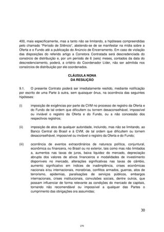 400, mais especificamente, mas a tanto não se limitando, a hipóteses compreendidas
pelo chamado “Período de Silêncio”, abstendo-se de se manifestar na mídia sobre a
Oferta e o Fundo até a publicação do Anúncio de Encerramento. Em caso de violação
das disposições do referido artigo a Corretora Contratada será descredenciada do
consórcio de distribuição e, por um período de 6 (seis) meses, contados da data do
descredenciamento, poderá, a critério do Coordenador Líder, não ser admitida nos
consórcios de distribuição por ele coordenados.

                                 CLÁUSULA NONA
                                  DA RESILIÇÃO

9.1.    O presente Contrato poderá ser imediatamente resilido, mediante notificação
por escrito de uma Parte à outra, sem quaisquer ônus, na ocorrência das seguintes
hipóteses:

(i)     imposição de exigências por parte da CVM no processo de registro da Oferta e
        do Fundo de tal ordem que dificultem ou tornem desaconselhável, impossível
        ou inviável o registro da Oferta e do Fundo, ou a não concessão dos
        respectivos registros;

(ii)    imposição de atos de qualquer autoridade, incluindo, mas não se limitando, ao
        Banco Central do Brasil e à CVM, de tal ordem que dificultem ou tornem
        desaconselhável, impossível ou inviável o registro da Oferta e do Fundo;

(iii)   ocorrência de eventos extraordinários de natureza política, conjuntural,
        econômica ou financeira, no Brasil ou no exterior, tais como mas não limitados
        a, aumentos nas taxas de juros, baixa liquidez do mercado, depreciação
        abrupta dos valores de ativos financeiros e modalidades de investimento
        disponíveis no mercado, alterações significativas nas taxas de câmbio,
        aumento significativo em índices de inadimplência, crises econômicas
        nacionais e/ou internacionais, moratórias, conflitos armados, guerras, atos de
        terrorismo, epidemias, paralisações de serviços públicos, embargos
        internacionais, crises institucionais, convulsões sociais, dentre outros, que
        possam influenciar de forma relevante as condições do mercado de capitais,
        tornando não recomendável ou impossível a qualquer das Partes o
        cumprimento das obrigações ora assumidas;




                                                                                   30



                                         276
 
