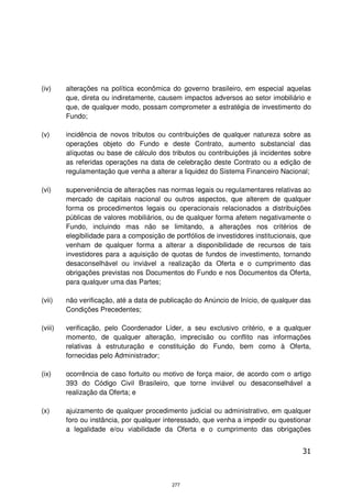 (iv)     alterações na política econômica do governo brasileiro, em especial aquelas
         que, direta ou indiretamente, causem impactos adversos ao setor imobiliário e
         que, de qualquer modo, possam comprometer a estratégia de investimento do
         Fundo;

(v)      incidência de novos tributos ou contribuições de qualquer natureza sobre as
         operações objeto do Fundo e deste Contrato, aumento substancial das
         alíquotas ou base de cálculo dos tributos ou contribuições já incidentes sobre
         as referidas operações na data de celebração deste Contrato ou a edição de
         regulamentação que venha a alterar a liquidez do Sistema Financeiro Nacional;

(vi)     superveniência de alterações nas normas legais ou regulamentares relativas ao
         mercado de capitais nacional ou outros aspectos, que alterem de qualquer
         forma os procedimentos legais ou operacionais relacionados a distribuições
         públicas de valores mobiliários, ou de qualquer forma afetem negativamente o
         Fundo, incluindo mas não se limitando, a alterações nos critérios de
         elegibilidade para a composição de portfólios de investidores institucionais, que
         venham de qualquer forma a alterar a disponibilidade de recursos de tais
         investidores para a aquisição de quotas de fundos de investimento, tornando
         desaconselhável ou inviável a realização da Oferta e o cumprimento das
         obrigações previstas nos Documentos do Fundo e nos Documentos da Oferta,
         para qualquer uma das Partes;

(vii)    não verificação, até a data de publicação do Anúncio de Início, de qualquer das
         Condições Precedentes;

(viii)   verificação, pelo Coordenador Líder, a seu exclusivo critério, e a qualquer
         momento, de qualquer alteração, imprecisão ou conflito nas informações
         relativas à estruturação e constituição do Fundo, bem como à Oferta,
         fornecidas pelo Administrador;

(ix)     ocorrência de caso fortuito ou motivo de força maior, de acordo com o artigo
         393 do Código Civil Brasileiro, que torne inviável ou desaconselhável a
         realização da Oferta; e

(x)      ajuizamento de qualquer procedimento judicial ou administrativo, em qualquer
         foro ou instância, por qualquer interessado, que venha a impedir ou questionar
         a legalidade e/ou viabilidade da Oferta e o cumprimento das obrigações


                                                                                       31



                                            277
 