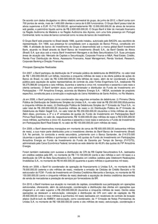 De acordo com dados divulgados no último relatório semestral do grupo, de junho de 2012, o Banif conta com
700 pontos de venda, mais de 1.400.000 clientes e cerca de 6.000 funcionários. O Grupo Banif possui total de
ativos superiores a EUR 15.710.700.000,00, aproximadamente R$ 12.000.000.000,00 de ativos de terceiros
sob gestão, e patrimônio líquido acima de R$ 2.600.000.000,00. O Grupo Banif é líder do mercado financeiro
na Região Autônoma da Madeira e na Região Autônoma dos Açores, com uma forte presença em Portugal
Continental, tanto na área de banco comercial como na área de banco de investimento.

O Grupo Banif está presente no Brasil desde 1996, quando instalou, autorizado pelo BACEN, seu escritório de
representação. Em 1999, sua presença foi consolidada com a aquisição do Banco Primus, constituído em
1986. A atividade de banco de investimento do Grupo é desenvolvida sob a marca global Banif Investment
Bank, atuando no Brasil através do Banif Banco de Investimento (Brasil) S.A., da Banif Gestão de Ativos
(Brasil) S.A. que atua sob a marca Banif Investment Managers e da Beta Securitizadora S.A. Suas principais
áreas de atuação são: Mercado de Capitais e Securitização, Corporate Finance e M&A, Real Estate, Crédito,
Renda Fixa/ Distribuição de Ativos, Assessoria Financeira, Asset Management, Renda Variável, Research,
Corporate Banking e Direção Financeira.

Principais Operações Realizadas

Em 2007, o Banif participou da distribuição da 3ª emissão pública de debêntures de BNDESPar, no valor total
de R$ 1.350.000.000,00 (um bilhão, trezentos e cinquenta milhões de reais) e da oferta pública de ações do
Banco do Brasil, no valor de R$ 3.000.000.000,00 (três bilhões de reais), além de ter coordenado a oferta
pública para aquisição de ações representativas de controle da João Fortes Engenharia S.A., totalizando R$
56.275.966,80 (cinquenta e seis milhões, duzentos e setenta e cinco mil, novecentos e sessenta e seis reais e
oitenta centavos). O Banif também atuou como administrador e distribuidor do Fundo de Investimento em
Participações – FIP Amazônia Energia, acionista da Madeira Energia S.A. - MESA, sociedade de propósito
específico, constituída para a construção e exploração da Usina Hidrelétrica de Santo Antônio, no Rio Madeira.

Já em 2008, o Banif participou como coordenador das seguintes emissões de debêntures: (i) Primeira Oferta
Pública de Distribuição de Debêntures Simples da Unidas S.A., no valor total de R$ 250.000.000,00(duzentos
e cinquenta milhões de reais), (ii) Distribuição Pública de Debêntures Simples da 1ª Emissão da Trisul S.A., no
valor total de R$ 200.000.000,00 (duzentos milhões de reais) e (iii) Distribuição Pública da 2ª Emissão de
Debêntures da Klabin Segall S.A., no valor total de R$ 230.000.000,00 (duzentos e trinta milhões de reais).
Além disso, promoveu a 3ª e a 4ª emissões de quotas do Fundo de Investimento em Participações Banif
Primus Real Estate, no valor de, respectivamente, R$ 10.000.000,00 (dez milhões de reais) e R$ 9.505.269,50
(nove milhões, quinhentos e cinco mil, duzentos e sessenta e nove reais) e estruturou o Fundo de Investimento
em Participações Banif Real Estate III, no valor de R$ 100.000.000,00 (cem milhões de reais).

Em 2009, o Banif desenvolveu transações em montante de cerca de R$ 600.000.000,00 (seiscentos milhões
de reais), a sua maior parte distribuídos junto a investidores clientes do Banif Banco de Investimento (Brasil)
S.A. No período, foi concluída a venda secundária, juntamente com o Banco Santander, de 214.570.000
(duzentas e quatorze milhões e quinhentas e setenta mil) quotas do Fundo de Investimento em Participações
Amazônia Energia ao Fundo de Investimento do Fundo de Garantia por Tempo de Serviço (FI-FGTS),
administrado pela Caixa Econômica Federal, tornando-se este detentor de 49,9% das quotas do FIP Amazônia
Energia.

Foram também realizadas com sucesso a distribuição de CRI da RB Capital Securitizadora S.A., lastreados
em créditos cedidos pela BR., no montante de R$ 110.100.000,00 (cento e dez milhões e cem mil reais) e a
distribuição de CRI da Beta Securitizadora S.A., lastreados em créditos cedidos pela Odebrecht Realizações
Imobiliárias S.A., no montante de R$ 44.400.000,00 (quarenta e quatro milhões e quatrocentos mil reais).

Ainda em 2009, o Banif foi coordenador de operação de financiamento à Unidas S.A., no montante de R$
78.000.000,00 (setenta e oito milhões de reais), mediante a emissão de Cédulas de Crédito Bancário e foi
estruturador do FCM - Fundo de Investimento em Direitos Creditórios Mercantis e Serviços, no montante de R$
150.000.000,00 (cento e cinquenta milhões de reais) destinado a aquisição de direitos creditórios decorrentes
de venda de mercadorias e prestação de serviços por fornecedores da BR.

Em 2010, o Banif manteve sua atuação no mercado de capitais, consolidando sua participação em operações
estruturadas, oferecendo, além da estruturação, coordenação e distribuição das ofertas em operações que
chegaram a um valor superior a R$ 250.000.000,00 (duzentos e cinquenta milhões de reais). Dentre estas
operações se destacam a estruturação, colocação e distribuição de CRI com valor de captação da R$
29.500.000,00 (vinte e nove milhões e quinhentos mil reais) lastreados em recebíveis de contrato de locação
atípico (built-to-suit) da AMBEV; estruturação, como coordenador, da 1ª Emissão de Notas Promissórias da
Unidas S.A. no montante de R$ 108.000.000,00 (cento e oito milhões de reais); estruturação, coordenação e




                                                      26
 