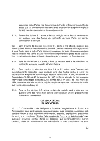 assumidas pelas Partes nos Documentos do Fundo e Documentos da Oferta,
         desde que tal procedimento não tenha sido encerrado ou suspenso no prazo
         de 90 (noventa) dias contados do seu ajuizamento.

9.1.1.   Para os fins do item 9.1. acima, a data da resilição será a data do recebimento,
         por qualquer uma das Partes, de notificação da outra Parte, por escrito,
         comunicando a resilição.

9.2.    Sem prejuízo do disposto nos itens 9.1. acima e 9.3 abaixo, qualquer das
Partes poderá rescindir imediatamente o presente Contrato mediante notificação escrita
à outra Parte, caso a outra Parte descumpra qualquer de suas obrigações previstas
neste Contrato e não venha a sanar referido descumprimento no prazo de até 5 (cinco)
dias contados da data de recebimento de notificação, por escrito, da Parte inocente.

9.2.1.   Para os fins do item 9.2 acima, a data da rescisão será a data de envio da
         notificação acerca da rescisão à Parte infratora.

9.3.    Sem prejuízo do disposto nos itens 9.1. e 9.2. acima, este Contrato será
automaticamente rescindido caso qualquer uma das Partes venha a sofrer (a)
decretação de Regime de Administração Especial Temporária - RAET, nos termos do
Decreto Lei n.º 2.321, de 25 de fevereiro de 1987, conforme alterado, (b) decretação de
intervenção ou liquidação extrajudicial, nos termos da Lei n.º 6.024, de 13 de março de
1974, conforme alterada, ou ainda, (c) decretação de qualquer procedimento similar
que venha a ser criado por lei.

9.3.1.   Para os fins do item 9.3. acima, a data da rescisão será a data em que
         qualquer uma das Partes tiver ciência sobre qualquer um dos procedimentos
         previstos no referido item.

                                  CLÁUSULA DÉCIMA
                                   DA INDENIZAÇÃO

10.1. O Coordenador Líder obriga-se a indenizar integralmente o Fundo e o
Administrador, seus controladores, suas controladas, suas coligadas, sociedades sob
controle comum e seus respectivos conselheiros, diretores, empregados, prestadores
de serviços e consultores (“Partes Relacionadas do Fundo e do Administrador”) por
quaisquer prejuízos, perdas, danos ou despesas que comprovadamente tiverem
causado, direta ou indiretamente, em decorrência do não cumprimento de suas


                                                                                      32



                                           278
 