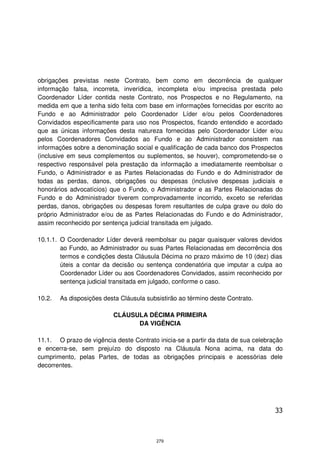 obrigações previstas neste Contrato, bem como em decorrência de qualquer
informação falsa, incorreta, inverídica, incompleta e/ou imprecisa prestada pelo
Coordenador Líder contida neste Contrato, nos Prospectos e no Regulamento, na
medida em que a tenha sido feita com base em informações fornecidas por escrito ao
Fundo e ao Administrador pelo Coordenador Líder e/ou pelos Coordenadores
Convidados especificamente para uso nos Prospectos, ficando entendido e acordado
que as únicas informações desta natureza fornecidas pelo Coordenador Líder e/ou
pelos Coordenadores Convidados ao Fundo e ao Administrador consistem nas
informações sobre a denominação social e qualificação de cada banco dos Prospectos
(inclusive em seus complementos ou suplementos, se houver), comprometendo-se o
respectivo responsável pela prestação da informação a imediatamente reembolsar o
Fundo, o Administrador e as Partes Relacionadas do Fundo e do Administrador de
todas as perdas, danos, obrigações ou despesas (inclusive despesas judiciais e
honorários advocatícios) que o Fundo, o Administrador e as Partes Relacionadas do
Fundo e do Administrador tiverem comprovadamente incorrido, exceto se referidas
perdas, danos, obrigações ou despesas forem resultantes de culpa grave ou dolo do
próprio Administrador e/ou de as Partes Relacionadas do Fundo e do Administrador,
assim reconhecido por sentença judicial transitada em julgado.

10.1.1. O Coordenador Líder deverá reembolsar ou pagar quaisquer valores devidos
        ao Fundo, ao Administrador ou suas Partes Relacionadas em decorrência dos
        termos e condições desta Cláusula Décima no prazo máximo de 10 (dez) dias
        úteis a contar da decisão ou sentença condenatória que imputar a culpa ao
        Coordenador Líder ou aos Coordenadores Convidados, assim reconhecido por
        sentença judicial transitada em julgado, conforme o caso.

10.2.   As disposições desta Cláusula subsistirão ao término deste Contrato.

                          CLÁUSULA DÉCIMA PRIMEIRA
                                DA VIGÊNCIA

11.1. O prazo de vigência deste Contrato inicia-se a partir da data de sua celebração
e encerra-se, sem prejuízo do disposto na Cláusula Nona acima, na data do
cumprimento, pelas Partes, de todas as obrigações principais e acessórias dele
decorrentes.




                                                                                  33



                                         279
 