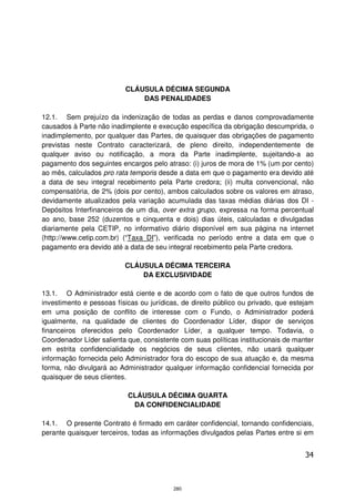 CLÁUSULA DÉCIMA SEGUNDA
                              DAS PENALIDADES

12.1. Sem prejuízo da indenização de todas as perdas e danos comprovadamente
causados à Parte não inadimplente e execução específica da obrigação descumprida, o
inadimplemento, por qualquer das Partes, de quaisquer das obrigações de pagamento
previstas neste Contrato caracterizará, de pleno direito, independentemente de
qualquer aviso ou notificação, a mora da Parte inadimplente, sujeitando-a ao
pagamento dos seguintes encargos pelo atraso: (i) juros de mora de 1% (um por cento)
ao mês, calculados pro rata temporis desde a data em que o pagamento era devido até
a data de seu integral recebimento pela Parte credora; (ii) multa convencional, não
compensatória, de 2% (dois por cento), ambos calculados sobre os valores em atraso,
devidamente atualizados pela variação acumulada das taxas médias diárias dos DI -
Depósitos Interfinanceiros de um dia, over extra grupo, expressa na forma percentual
ao ano, base 252 (duzentos e cinquenta e dois) dias úteis, calculadas e divulgadas
diariamente pela CETIP, no informativo diário disponível em sua página na internet
(http://www.cetip.com.br) (“Taxa DI”), verificada no período entre a data em que o
pagamento era devido até a data de seu integral recebimento pela Parte credora.

                          CLÁUSULA DÉCIMA TERCEIRA
                              DA EXCLUSIVIDADE

13.1. O Administrador está ciente e de acordo com o fato de que outros fundos de
investimento e pessoas físicas ou jurídicas, de direito público ou privado, que estejam
em uma posição de conflito de interesse com o Fundo, o Administrador poderá
igualmente, na qualidade de clientes do Coordenador Líder, dispor de serviços
financeiros oferecidos pelo Coordenador Líder, a qualquer tempo. Todavia, o
Coordenador Líder salienta que, consistente com suas políticas institucionais de manter
em estrita confidencialidade os negócios de seus clientes, não usará qualquer
informação fornecida pelo Administrador fora do escopo de sua atuação e, da mesma
forma, não divulgará ao Administrador qualquer informação confidencial fornecida por
quaisquer de seus clientes.

                           CLÁUSULA DÉCIMA QUARTA
                            DA CONFIDENCIALIDADE

14.1. O presente Contrato é firmado em caráter confidencial, tornando confidenciais,
perante quaisquer terceiros, todas as informações divulgados pelas Partes entre si em


                                                                                    34



                                          280
 