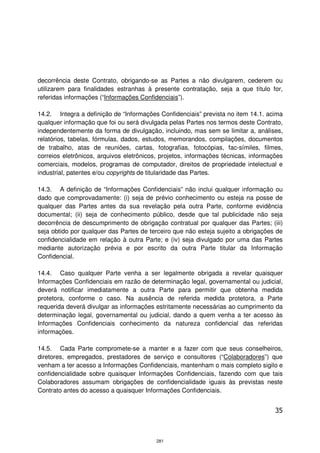 decorrência deste Contrato, obrigando-se as Partes a não divulgarem, cederem ou
utilizarem para finalidades estranhas à presente contratação, seja a que título for,
referidas informações (“Informações Confidenciais”).

14.2. Integra a definição de “Informações Confidenciais” prevista no item 14.1. acima
qualquer informação que foi ou será divulgada pelas Partes nos termos deste Contrato,
independentemente da forma de divulgação, incluindo, mas sem se limitar a, análises,
relatórios, tabelas, fórmulas, dados, estudos, memorandos, compilações, documentos
de trabalho, atas de reuniões, cartas, fotografias, fotocópias, fac-símiles, filmes,
correios eletrônicos, arquivos eletrônicos, projetos, informações técnicas, informações
comerciais, modelos, programas de computador, direitos de propriedade intelectual e
industrial, patentes e/ou copyrights de titularidade das Partes.

14.3. A definição de “Informações Confidenciais” não inclui qualquer informação ou
dado que comprovadamente: (i) seja de prévio conhecimento ou esteja na posse de
qualquer das Partes antes da sua revelação pela outra Parte, conforme evidência
documental; (ii) seja de conhecimento público, desde que tal publicidade não seja
decorrência de descumprimento de obrigação contratual por qualquer das Partes; (iii)
seja obtido por qualquer das Partes de terceiro que não esteja sujeito a obrigações de
confidencialidade em relação à outra Parte; e (iv) seja divulgado por uma das Partes
mediante autorização prévia e por escrito da outra Parte titular da Informação
Confidencial.

14.4. Caso qualquer Parte venha a ser legalmente obrigada a revelar quaisquer
Informações Confidenciais em razão de determinação legal, governamental ou judicial,
deverá notificar imediatamente a outra Parte para permitir que obtenha medida
protetora, conforme o caso. Na ausência de referida medida protetora, a Parte
requerida deverá divulgar as informações estritamente necessárias ao cumprimento da
determinação legal, governamental ou judicial, dando a quem venha a ter acesso às
Informações Confidenciais conhecimento da natureza confidencial das referidas
informações.

14.5. Cada Parte compromete-se a manter e a fazer com que seus conselheiros,
diretores, empregados, prestadores de serviço e consultores (“Colaboradores”) que
venham a ter acesso a Informações Confidenciais, mantenham o mais completo sigilo e
confidencialidade sobre quaisquer Informações Confidenciais, fazendo com que tais
Colaboradores assumam obrigações de confidencialidade iguais às previstas neste
Contrato antes do acesso a quaisquer Informações Confidenciais.


                                                                                    35



                                          281
 