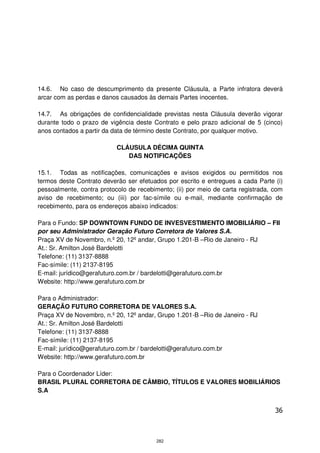 14.6. No caso de descumprimento da presente Cláusula, a Parte infratora deverá
arcar com as perdas e danos causados às demais Partes inocentes.

14.7. As obrigações de confidencialidade previstas nesta Cláusula deverão vigorar
durante todo o prazo de vigência deste Contrato e pelo prazo adicional de 5 (cinco)
anos contados a partir da data de término deste Contrato, por qualquer motivo.

                           CLÁUSULA DÉCIMA QUINTA
                              DAS NOTIFICAÇÕES

15.1. Todas as notificações, comunicações e avisos exigidos ou permitidos nos
termos deste Contrato deverão ser efetuados por escrito e entregues a cada Parte (i)
pessoalmente, contra protocolo de recebimento; (ii) por meio de carta registrada, com
aviso de recebimento; ou (iii) por fac-símile ou e-mail, mediante confirmação de
recebimento, para os endereços abaixo indicados:

Para o Fundo: SP DOWNTOWN FUNDO DE INVESVESTIMENTO IMOBILIÁRIO – FII
por seu Administrador Geração Futuro Corretora de Valores S.A.
Praça XV de Novembro, n.º 20, 12º andar, Grupo 1.201-B –Rio de Janeiro - RJ
At.: Sr. Amilton José Bardelotti
Telefone: (11) 3137-8888
Fac-símile: (11) 2137-8195
E-mail: jurídico@gerafuturo.com.br / bardelotti@gerafuturo.com.br
Website: http://www.gerafuturo.com.br

Para o Administrador:
GERAÇÃO FUTURO CORRETORA DE VALORES S.A.
Praça XV de Novembro, n.º 20, 12º andar, Grupo 1.201-B –Rio de Janeiro - RJ
At.: Sr. Amilton José Bardelotti
Telefone: (11) 3137-8888
Fac-símile: (11) 2137-8195
E-mail: jurídico@gerafuturo.com.br / bardelotti@gerafuturo.com.br
Website: http://www.gerafuturo.com.br

Para o Coordenador Líder:
BRASIL PLURAL CORRETORA DE CÂMBIO, TÍTULOS E VALORES MOBILIÁRIOS
S.A


                                                                                  36



                                         282
 