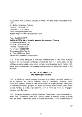 Rua Surubim, n.º 373, Térreo, conjuntos 01 Parte e 02 Parte, Brooklin Novo São Paulo
- SP
At.: Guilherme Cardoso Federico
Telefone: (11) 3206-8052
Fac-símile: (11) 3206-8001
E-mail: recm@brasilplural.com
Website: http://www.brasilpluralcorretora.com

Para a BM&FBOVESPA:
BM&FBOVESPA S.A. – Bolsa De Valores, Mercadorias e Futuros
Praça Antonio Prado, n.º 48
01010-901, São Paulo - SP
Telefone: (11) 2565-4000
Fac-símile: (11) 2565-5654
E-mail: vbasso@bmf.com.br
At.: Viviane El Banate Basso
Website: http://www.bmfbovespa.com.br

15.2. Cada Parte obriga-se a comunicar imediatamente à outra Parte qualquer
alteração em seu respectivo endereço constante do item 15.1. acima, sob pena das
notificações, comunicações e/ou avisos enviados ao endereço constante no item 15.1.
acima serem considerados como devidamente entregues e válidos para todos os fins
de direito.

                            CLÁUSULA DÉCIMA SEXTA
                            DAS DISPOSIÇÕES FINAIS

16.1. A tolerância e as concessões recíprocas terão caráter eventual e transitório e
não configurarão, em qualquer hipótese, renúncia, transigência, remissão, perda,
modificação, redução, ampliação de qualquer direito, faculdade, privilégio, prerrogativa
ou poderes conferidos a qualquer das Partes nos termos deste Contrato, assim como,
quando havidas, o serão, expressamente, sem o intuito de novar as obrigações
previstas neste Contrato.

16.2. Uma vez cumpridas todas as Condições Precedentes, conforme atestado por
escrito pelo Coordenador Líder, este Contrato passará a constituir o integral acordo
entre as Partes, substituindo todos os outros documentos, cartas, memorandos ou



                                                                                     37



                                          283
 