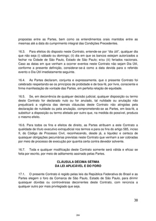 propostas entre as Partes, bem como os entendimentos orais mantidos entre as
mesmas até a data do cumprimento integral das Condições Precedentes.

16.3. Para efeitos do disposto neste Contrato, entende-se por “dia útil”, qualquer dia
que não seja (i) sábado ou domingo; (ii) dia em que os bancos estejam autorizados a
fechar na Cidade de São Paulo, Estado de São Paulo; e/ou (iii) feriados nacionais.
Caso as datas em que venham a ocorrer eventos neste Contrato não sejam Dia Útil,
conforme a presente definição, considerar-se-á como a data devida para o referido
evento o Dia Útil imediatamente seguinte.

16.4. As Partes declaram, conjunta e expressamente, que o presente Contrato foi
celebrado respeitando-se os princípios de probidade e de boa-fé, por livre, consciente e
firme manifestação de vontade das Partes, em perfeita relação de equidade.

16.5. Se, em decorrência de qualquer decisão judicial, qualquer disposição ou termo
deste Contrato for declarado nulo ou for anulado, tal nulidade ou anulação não
prejudicará a vigência das demais cláusulas deste Contrato não atingidas pela
declaração de nulidade ou pela anulação, comprometendo-se as Partes, em boa-fé, a
substituir a disposição ou termo afetado por outro que, na medida do possível, produza
o mesmo efeito.

16.6. Para todos os fins e efeitos de direito, as Partes atribuem a este Contrato a
qualidade de título executivo extrajudicial nos termos e para os fins do artigo 585, inciso
II, do Código de Processo Civil, reconhecendo, desde já, a liquidez e certeza de
quaisquer obrigações pecuniárias previstas neste Contrato que venham a ser cobradas
por meio de processo de execução por quantia certa contra devedor solvente.

16.7. Toda e qualquer modificação deste Contrato somente será válida e eficaz se
feita por escrito, por meio de aditamento assinado pelas Partes.

                            CLÁUSULA DÉCIMA SÉTIMA
                           DA LEI APLICÁVEL E DO FORO

17.1. O presente Contrato é regido pelas leis da República Federativa do Brasil e as
Partes elegem o foro da Comarca de São Paulo, Estado de São Paulo, para dirimir
quaisquer dúvidas ou controvérsias decorrentes deste Contrato, com renúncia a
qualquer outro por mais privilegiado que seja.



                                                                                        38



                                            284
 