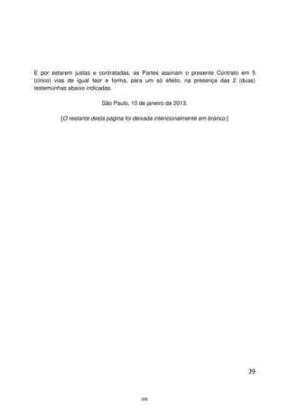 E por estarem justas e contratadas, as Partes assinam o presente Contrato em 5
(cinco) vias de igual teor e forma, para um só efeito, na presença das 2 (duas)
testemunhas abaixo indicadas.

                        São Paulo, 10 de janeiro de 2013.

         [O restante desta página foi deixada intencionalmente em branco.]




                                                                             39



                                        285
 