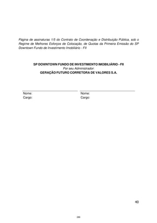 Página de assinaturas 1/5 do Contrato de Coordenação e Distribuição Pública, sob o
Regime de Melhores Esforços de Colocação, de Quotas da Primeira Emissão do SP
Downtown Fundo de Investimento Imobiliário - FII




            SP DOWNTOWN FUNDO DE INVESTIMENTO IMOBILIÁRIO - FII
                           Por seu Administrador:
                GERAÇÃO FUTURO CORRETORA DE VALORES S.A.




   Nome:                                     Nome:
   Cargo:                                    Cargo:




                                                                               40



                                       286
 