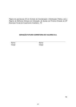 Página de assinaturas 2/5 do Contrato de Coordenação e Distribuição Pública, sob o
Regime de Melhores Esforços de Colocação, de Quotas da Primeira Emissão do SP
Downtown Fundo de Investimento Imobiliário - FII




              GERAÇÃO FUTURO CORRETORA DE VALORES S.A.




   Nome:                                     Nome:
   Cargo:                                    Cargo:




                                                                               41



                                       287
 