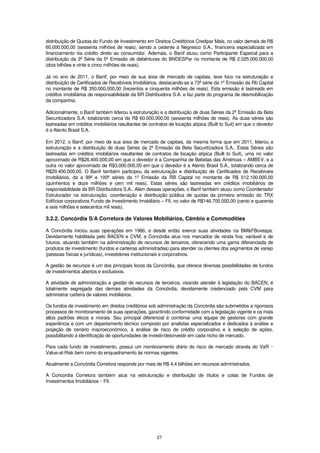 distribuição de Quotas do Fundo de Investimento em Direitos Creditórios Credipar Mais, no valor demais de R$
60.000.000,00 (sessenta milhões de reais), sendo a cedente a Negresco S.A., financeira especializada em
financiamento via crédito direto ao consumidor. Ademais, o Banif atuou como Participante Especial para a
distribuição da 3ª Série da 5ª Emissão de debêntures do BNDESPar no montante de R$ 2.025.000.000,00
(dois bilhões e vinte e cinco milhões de reais).

Já no ano de 2011, o Banif, por meio de sua área de mercado de capitais, teve foco na estruturação e
distribuição de Certificados de Recebíveis Imobiliários, destacando-se a 73ª série da 1º Emissão da Rb Capital
no montante de R$ 350.000.000,00 (trezentos e cinquenta milhões de reais). Esta emissão é lastreada em
créditos imobiliários de responsabilidade da BR Distribuidora S.A. e faz parte do programa de desmobilização
da companhia.

Adicionalmente, o Banif também liderou a estruturação e a distribuição de duas Séries da 2º Emissão da Beta
Securitizadora S.A. totalizando cerca de R$ 60.000.000,00 (sessenta milhões de reais). As duas séries são
lastreadas em créditos imobiliários resultantes de contratos de locação atípica (Built to Suit) em que o devedor
é a Atento Brasil S.A.

Em 2012, o Banif, por meio de sua área de mercado de capitais, da mesma forma que em 2011, liderou a
estruturação e a distribuição de duas Séries da 2º Emissão da Beta Securitizadora S.A.. Estas Séries são
lastreadas em créditos imobiliários resultantes de contratos de locação atípica (Built to Suit), uma no valor
aproximado de R$26.400.000,00 em que o devedor é a Companhia de Bebidas das Américas – AMBEV, e a
outra no valor aproximado de R$3.000.000,00 em que o devedor é a Atento Brasil S.A., totalizando cerca de
R$29.400.000,00. O Banif também participou da estruturação e distribuição de Certificados de Recebíveis
Imobiliários, da a 99ª e 100ª séries da 1º Emissão da RB Capital no montante de R$ 512.100.000,00
(quinhentos e doze milhões e cem mil reais). Estas séries são lastreadas em créditos imobiliários de
responsabilidade da BR Distribuidora S.A.. Além dessas operações, o Banif também atuou como Coordenador
Estruturador na estruturação, coordenação e distribuição pública de quotas da primeira emissão do TRX
Edifícios corporativos Fundo de Investimento Imobiliário – FII, no valor de R$146.700.000,00 (cento e quarenta
e seis milhões e setecentos mil reais).

3.2.2. Concórdia S/A Corretora de Valores Mobiliários, Câmbio e Commodities

A Concórdia iniciou suas operações em 1986, e desde então exerce suas atividades na BM&FBovespa.
Devidamente habilitada pelo BACEN e CVM, a Concórdia atua nos mercados de renda fixa, variável e de
futuros, atuando também na administração de recursos de terceiros, oferecendo uma gama diferenciada de
produtos de investimento (fundos e carteiras administradas) para atender os clientes dos segmentos de varejo
(pessoas físicas e jurídicas), investidores institucionais e corporativos.

A gestão de recursos é um dos principais focos da Concórdia, que oferece diversas possibilidades de fundos
de investimentos abertos e exclusivos.

A atividade de administração e gestão de recursos de terceiros, visando atender à legislação do BACEN, é
totalmente segregada das demais atividades da Concórdia, devidamente credenciado pela CVM para
administrar carteira de valores mobiliários.

Os fundos de investimento em direitos creditórios sob administração da Concórdia são submetidos a rigorosos
processos de monitoramento de suas operações, garantindo conformidade com a legislação vigente e os mais
altos padrões éticos e morais. Seu principal diferencial é combinar uma equipe de gestores com grande
experiência e com um departamento técnico composto por analistas especializados e dedicados à análise e
projeção de cenário macroeconômico, à análise de risco de crédito corporativo e à seleção de ações,
possibilitando a identificação de oportunidades de investir/desinvestir em cada nicho de mercado.

Para cada fundo de investimento, possui um monitoramento diário do risco de mercado através do VaR            –
Value-at-Risk bem como do enquadramento às normas vigentes.

Atualmente a Concórdia Corretora responde por mais de R$ 4,4 bilhões em recursos administrados.

A Concordia Corretora também atua na estruturação e distribuição de títulos e cotas de Fundos de
Investimentos Imobiliários FII.
                          –




                                                      27
 