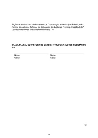 Página de assinaturas 3/5 do Contrato de Coordenação e Distribuição Pública, sob o
Regime de Melhores Esforços de Colocação, de Quotas da Primeira Emissão do SP
Downtown Fundo de Investimento Imobiliário - FII




BRASIL PLURAL CORRETORA DE CÂMBIO, TÍTULOS E VALORES MOBILIÁRIOS
S.A.



   Nome:                                       Nome:
   Cargo:                                      Cargo:




                                                                                     42



                                         288
 