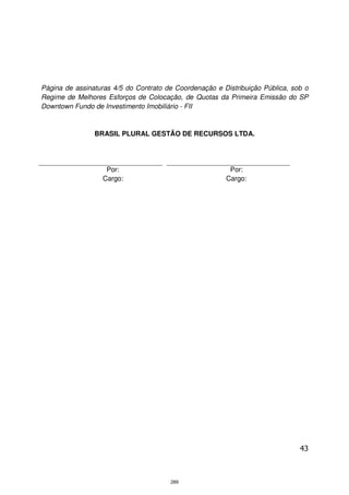Página de assinaturas 4/5 do Contrato de Coordenação e Distribuição Pública, sob o
Regime de Melhores Esforços de Colocação, de Quotas da Primeira Emissão do SP
Downtown Fundo de Investimento Imobiliário - FII


                BRASIL PLURAL GESTÃO DE RECURSOS LTDA.




                   Por:                                  Por:
                  Cargo:                                Cargo:




                                                                               43



                                       289
 