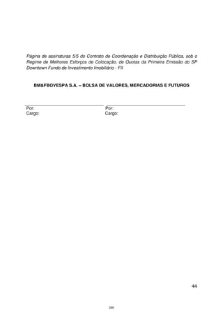 Página de assinaturas 5/5 do Contrato de Coordenação e Distribuição Pública, sob o
Regime de Melhores Esforços de Colocação, de Quotas da Primeira Emissão do SP
Downtown Fundo de Investimento Imobiliário - FII


   BM&FBOVESPA S.A. – BOLSA DE VALORES, MERCADORIAS E FUTUROS




Por:                                 Por:
Cargo:                               Cargo:




                                                                               44



                                       290
 