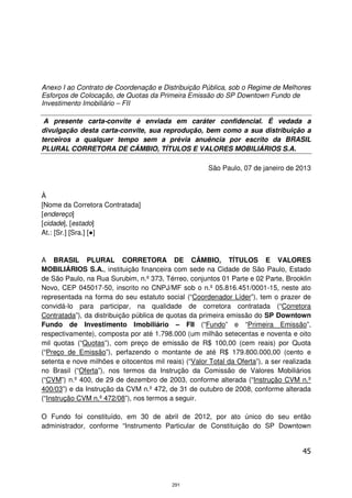 Anexo I ao Contrato de Coordenação e Distribuição Pública, sob o Regime de Melhores
Esforços de Colocação, de Quotas da Primeira Emissão do SP Downtown Fundo de
Investimento Imobiliário – FII

 A presente carta-convite é enviada em caráter confidencial. É vedada a
divulgação desta carta-convite, sua reprodução, bem como a sua distribuição a
terceiros a qualquer tempo sem a prévia anuência por escrito da BRASIL
PLURAL CORRETORA DE CÂMBIO, TÍTULOS E VALORES MOBILIÁRIOS S.A.

                                                       São Paulo, 07 de janeiro de 2013



À
[Nome da Corretora Contratada]
[endereço]
[cidade], [estado]
At.: [Sr.] [Sra.] [●]


A BRASIL PLURAL CORRETORA DE CÂMBIO, TÍTULOS E VALORES
MOBILIÁRIOS S.A., instituição financeira com sede na Cidade de São Paulo, Estado
de São Paulo, na Rua Surubim, n.º 373, Térreo, conjuntos 01 Parte e 02 Parte, Brooklin
Novo, CEP 045017-50, inscrito no CNPJ/MF sob o n.º 05.816.451/0001-15, neste ato
representada na forma do seu estatuto social (“Coordenador Líder”), tem o prazer de
convidá-lo para participar, na qualidade de corretora contratada (“Corretora
Contratada”), da distribuição pública de quotas da primeira emissão do SP Downtown
Fundo de Investimento Imobiliário – FII (“Fundo” e “Primeira Emissão”,
respectivamente), composta por até 1.798.000 (um milhão setecentas e noventa e oito
mil quotas (“Quotas”), com preço de emissão de R$ 100,00 (cem reais) por Quota
(“Preço de Emissão”), perfazendo o montante de até R$ 179.800.000,00 (cento e
setenta e nove milhões e oitocentos mil reais) (“Valor Total da Oferta”), a ser realizada
no Brasil (“Oferta”), nos termos da Instrução da Comissão de Valores Mobiliários
(“CVM”) n.º 400, de 29 de dezembro de 2003, conforme alterada (“Instrução CVM n.º
400/03”) e da Instrução da CVM n.º 472, de 31 de outubro de 2008, conforme alterada
(“Instrução CVM n.º 472/08”), nos termos a seguir.

O Fundo foi constituído, em 30 de abril de 2012, por ato único do seu então
administrador, conforme “Instrumento Particular de Constituição do SP Downtown


                                                                                      45



                                           291
 