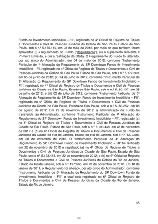 Fundo de Investimento Imobiliário – FII”, registrado no 4º Oficial de Registro de Títulos
e Documentos e Civil de Pessoas Jurídicas da Cidade de São Paulo, Estado de São
Paulo, sob o n.º 5.175.149, em 03 de maio de 2012, por meio do qual também foram
aprovados (i) o regulamento do Fundo (“Regulamento”), (ii) o suplemento referente à
Primeira Emissão, e (iii) a realização da Oferta. O Regulamento do Fundo foi alterado,
por ato único do Administrador, em 04 de maio de 2012, conforme “Instrumento
Particular de 1ª Alteração do Regulamento do SP Downtown Fundo de Investimento
Imobiliário – FII, registrado no 4º Oficial de Registro de Títulos e Documentos e Civil de
Pessoas Jurídicas da Cidade de São Paulo, Estado de São Paulo, sob o n.º 5.177.869,
em 05 de junho de 2012; (ii) 24 de julho de 2012, conforme “Instrumento Particular de
2ª Alteração do Regulamento do SP Downtown Fundo de Investimento Imobiliário –
FII”, registrado no 4º Oficial de Registro de Títulos e Documentos e Civil de Pessoas
Jurídicas da Cidade de São Paulo, Estado de São Paulo, sob o n.º 5.182.137, em 25
de julho de 2012; e (iii) 02 de julho de 2012, conforme “Instrumento Particular de 3ª
Alteração do Regulamento do SP Downtown Fundo de Investimento Imobiliário – FII”,
registrado no 4º Oficial de Registro de Títulos e Documentos e Civil de Pessoas
Jurídicas da Cidade de São Paulo, Estado de São Paulo, sob o n.º 5.183.252, em 06
de agosto de 2012. Em 22 de novembro de 2012, a administração do Fundo foi
transferida ao Administrador, conforme “Instrumento Particular de 4ª Alteração do
Regulamento do SP Downtown Fundo de Investimento Imobiliário – FII”, registrado (a)
no 4º Oficial de Registro de Títulos e Documentos e Civil de Pessoas Jurídicas da
Cidade de São Paulo, Estado de São Paulo, sob o n.º 5.193.448, em 22 de novembro
de 2012 e (b) no 6º Oficial de Registro de Títulos e Documentos e Civil de Pessoas
Jurídicas da Cidade do Rio de Janeiro, Estado do Rio de Janeiro, sob o n.º 1273286,
em 28 de novembro de 2012. O “Instrumento Particular de 4ª Alteração do
Regulamento do SP Downtown Fundo de Investimento Imobiliário – FII” foi retificado
em 22 de novembro de 2012 e registrado (a) no 4º Oficial de Registro de Títulos e
Documentos e Civil de Pessoas Jurídicas da Cidade de São Paulo, Estado de São
Paulo, sob o n.º 5.193.448, em 22 de novembro de 2012, e (b) no 6º Oficial de Registro
de Títulos e Documentos e Civil de Pessoas Jurídicas da Cidade do Rio de Janeiro,
Estado do Rio de Janeiro, sob o n.º 1273286, em 28 de novembro de 2012. Em 10 de
janeiro de 2013, o Regulamento foi alterado, por ato único do Administrador, conforme
“Instrumento Particular de 5ª Alteração do Regulamento do SP Downtown Fundo de
Investimento Imobiliário – FII”, o qual será registrado no 6º Oficial de Registro de
Títulos e Documentos e Civil de Pessoas Jurídicas da Cidade do Rio de Janeiro,
Estado do Rio de Janeiro.




                                                                                       46



                                           292
 