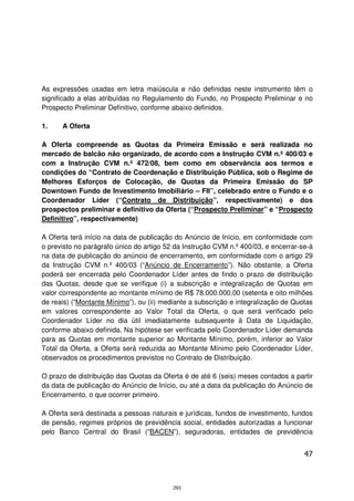 As expressões usadas em letra maiúscula e não definidas neste instrumento têm o
significado a elas atribuídas no Regulamento do Fundo, no Prospecto Preliminar e no
Prospecto Preliminar Definitivo, conforme abaixo definidos.

1.    A Oferta

A Oferta compreende as Quotas da Primeira Emissão e será realizada no
mercado de balcão não organizado, de acordo com a Instrução CVM n.º 400/03 e
com a Instrução CVM n.º 472/08, bem como em observância aos termos e
condições do “Contrato de Coordenação e Distribuição Pública, sob o Regime de
Melhores Esforços de Colocação, de Quotas da Primeira Emissão do SP
Downtown Fundo de Investimento Imobiliário – FII”, celebrado entre o Fundo e o
Coordenador Líder (“Contrato de Distribuição”, respectivamente) e dos
prospectos preliminar e definitivo da Oferta (“Prospecto Preliminar” e “Prospecto
Definitivo”, respectivamente)

A Oferta terá início na data de publicação do Anúncio de Início, em conformidade com
o previsto no parágrafo único do artigo 52 da Instrução CVM n.º 400/03, e encerrar-se-á
na data de publicação do anúncio de encerramento, em conformidade com o artigo 29
da Instrução CVM n.º 400/03 (“Anúncio de Encerramento”). Não obstante, a Oferta
poderá ser encerrada pelo Coordenador Líder antes de findo o prazo de distribuição
das Quotas, desde que se verifique (i) a subscrição e integralização de Quotas em
valor correspondente ao montante mínimo de R$ 78.000.000,00 (setenta e oito milhões
de reais) (“Montante Mínimo”), ou (ii) mediante a subscrição e integralização de Quotas
em valores correspondente ao Valor Total da Oferta, o que será verificado pelo
Coordenador Líder no dia útil imediatamente subsequente à Data de Liquidação,
conforme abaixo definida. Na hipótese ser verificada pelo Coordenador Líder demanda
para as Quotas em montante superior ao Montante Mínimo, porém, inferior ao Valor
Total da Oferta, a Oferta será reduzida ao Montante Mínimo pelo Coordenador Líder,
observados os procedimentos previstos no Contrato de Distribuição.

O prazo de distribuição das Quotas da Oferta é de até 6 (seis) meses contados a partir
da data de publicação do Anúncio de Início, ou até a data da publicação do Anúncio de
Encerramento, o que ocorrer primeiro.

A Oferta será destinada a pessoas naturais e jurídicas, fundos de investimento, fundos
de pensão, regimes próprios de previdência social, entidades autorizadas a funcionar
pelo Banco Central do Brasil (“BACEN”), seguradoras, entidades de previdência


                                                                                    47



                                          293
 