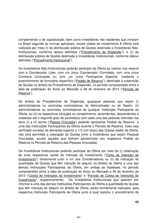 complementar e de capitalização, bem como investidores não residentes que invistam
no Brasil segundo as normas aplicáveis, exceto clubes de investimento A Oferta será
realizada por meio (i) da distribuição pública de Quotas destinada a Investidores Não-
Institucionais, conforme abaixo definidos (“Procedimento de Dispersão”); e (ii) da
distribuição pública de Quotas destinada a Investidores Institucionais, conforme abaixo
definidos (“Procedimento Institucional”).

Os Investidores Não-Institucionais poderão participar da Oferta ao realizar sua reserva
com o Coordenador Líder, com um único Coordenador Convidado, com uma única
Corretora Contratada ou com um único Participante Especial, mediante o
preenchimento de formulário específico (“Pedido de Reserva”), destinado à subscrição
de Quotas no âmbito do Procedimento de Dispersão, no período compreendido entre a
data de publicação do Aviso ao Mercado e 08 de fevereiro de 2013 (“Período de
Reserva”).

No âmbito do Procedimento de Dispersão, quaisquer pessoas que sejam (i)
administradores ou acionistas controladores do Administrador ou do Gestor, (ii)
administradores ou acionistas controladores de qualquer Instituição Participante da
Oferta, ou (iii) os respectivos cônjuges ou companheiros, ascendentes, descendentes e
colaterais até o segundo grau de parentesco com cada uma das pessoas referidas nos
itens (i) a (ii) acima (“Pessoa Vinculada”) poderão apresentar Pedido de Reserva a
uma das Instituições Participantes da Oferta durante o Período de Reserva. Caso seja
verificado excesso de demanda superior a 1/3 (um terço) das Quotas objeto da Oferta,
não será permitida a colocação de Quotas junto a investidores que sejam Pessoas
Vinculadas, exceto aqueles que tenham apresentado seu respectivo Pedido de
Reserva no Período de Reserva das Pessoas Vinculadas.

Os Investidores Institucionais poderão participar da Oferta por meio da (i) celebração
de suas respectivas cartas de intenção de investimento (“Carta de Intenção de
Investimento”) diretamente junto a um dos Coordenadores ou (ii) da indicação da
quantidade de Quotas que têm intenção de adquirir no âmbito da Oferta a uma das
demais Instituições Participantes da Oferta, em ambas as hipóteses, no período
compreendido entre a data de publicação do Aviso ao Mercado e 08 de fevereiro de
2013 (“Coleta de Intenções de Investimento” e “Período de Coleta de Intenções de
Investimento”, respectivamente). Os Investidores Institucionais que optarem por
informar a uma das demais Instituições Participantes da Oferta a quantidade de Quotas
que têm intenção de adquirir no âmbito da Oferta, serão formalmente indicados, pela
respectiva Instituição Participante da Oferta junto à qual realizou o procedimento de


                                                                                    48



                                          294
 