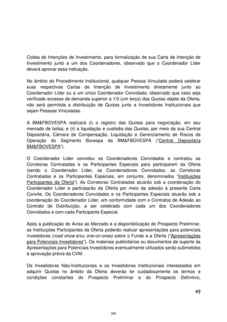 Coleta de Intenções de Investimento, para formalização de sua Carta de Intenção de
Investimento junto a um dos Coordenadores, observado que o Coordenador Líder
deverá aprovar essa indicação.

No âmbito do Procedimento Institucional, qualquer Pessoa Vinculada poderá celebrar
suas respectivas Cartas de Intenção de Investimento diretamente junto ao
Coordenador Líder ou a um único Coordenador Convidado, observado que caso seja
verificado excesso de demanda superior a 1/3 (um terço) das Quotas objeto da Oferta,
não será permitida a distribuição de Quotas junto a Investidores Institucionais que
sejam Pessoas Vinculadas.

A BM&FBOVESPA realizará (i) o registro das Quotas para negociação, em seu
mercado de bolsa; e (ii) a liquidação e custódia das Quotas, por meio da sua Central
Depositária, Câmara de Compensação, Liquidação e Gerenciamento de Riscos de
Operação do Segmento Bovespa da BM&FBOVESPA (“Central Depositária
BM&FBOVESPA”).

O Coordenador Líder convidou os Coordenadores Convidados e contratou as
Corretoras Contratadas e os Participantes Especiais para participarem da Oferta
(sendo o Coordenador Líder, os Coordenadores Convidados, as Corretoras
Contratadas e os Participantes Especiais, em conjunto, denominados “Instituições
Participantes da Oferta”). As Corretoras Contratadas atuarão sob a coordenação do
Coordenador Líder e participarão da Oferta por meio da adesão à presente Carta
Convite. Os Coordenadores Convidados e os Participantes Especiais atuarão sob a
coordenação do Coordenador Líder, em conformidade com o Contratos de Adesão ao
Contrato de Distribuição, a ser celebrado com cada um dos Coordenadores
Convidados e com cada Participante Especial.

Após a publicação do Aviso ao Mercado e a disponibilização do Prospecto Preliminar,
as Instituições Participantes da Oferta poderão realizar apresentações para potenciais
investidores (road show e/ou one-on-ones) sobre o Fundo e a Oferta (“Apresentações
para Potenciais Investidores”). Os materiais publicitários ou documentos de suporte às
Apresentações para Potenciais Investidores eventualmente utilizados serão submetidos
à aprovação prévia da CVM.

Os Investidores Não-Institucionais e os Investidores Institucionais interessados em
adquirir Quotas no âmbito da Oferta deverão ler cuidadosamente os termos e
condições constantes do Prospecto Preliminar e do Prospecto Definitivo,


                                                                                   49



                                         295
 