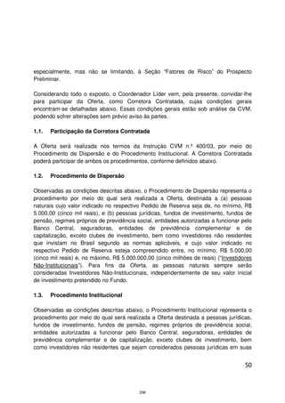 especialmente, mas não se limitando, à Seção “Fatores de Risco” do Prospecto
Preliminar.

Considerando todo o exposto, o Coordenador Líder vem, pela presente, convidar-lhe
para participar da Oferta, como Corretora Contratada, cujas condições gerais
encontram-se detalhadas abaixo. Essas condições gerais estão sob análise da CVM,
podendo sofrer alterações sem prévio aviso às partes.

1.1.   Participação da Corretora Contratada

A Oferta será realizada nos termos da Instrução CVM n.º 400/03, por meio do
Procedimento de Dispersão e do Procedimento Institucional. A Corretora Contratada
poderá participar de ambos os procedimentos, conforme definidos abaixo.

1.2.   Procedimento de Dispersão

Observadas as condições descritas abaixo, o Procedimento de Dispersão representa o
procedimento por meio do qual será realizada a Oferta, destinada a (a) pessoas
naturais cujo valor indicado no respectivo Pedido de Reserva seja de, no mínimo, R$
5.000,00 (cinco mil reais), e (b) pessoas jurídicas, fundos de investimento, fundos de
pensão, regimes próprios de previdência social, entidades autorizadas a funcionar pelo
Banco Central, seguradoras, entidades de previdência complementar e de
capitalização, exceto clubes de investimento, bem como investidores não residentes
que invistam no Brasil segundo as normas aplicáveis, e cujo valor indicado no
respectivo Pedido de Reserva esteja compreendido entre, no mínimo, R$ 5.000,00
(cinco mil reais) e, no máximo, R$ 5.000.000,00 (cinco milhões de reais) (“Investidores
Não-Institucionais”). Para fins da Oferta, as pessoas naturais sempre serão
consideradas Investidores Não-Institucionais, independentemente de seu valor inicial
de investimento pretendido no Fundo.

1.3.   Procedimento Institucional

Observadas as condições descritas abaixo, o Procedimento Institucional representa o
procedimento por meio do qual será realizada a Oferta destinada a pessoas jurídicas,
fundos de investimento, fundos de pensão, regimes próprios de previdência social,
entidades autorizadas a funcionar pelo Banco Central, seguradoras, entidades de
previdência complementar e de capitalização, exceto clubes de investimento, bem
como investidores não residentes que sejam considerados pessoas jurídicas em suas


                                                                                    50



                                          296
 