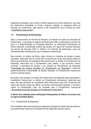respectivas jurisdições, que invistam no Brasil segundo as normas aplicáveis, cujo valor
de investimento pretendido no Fundo, conforme indicado na respectiva Carta de
Intenção de Investimento, seja superior a R$ 5.000.000,00 (cinco milhões de reais)
(“Investidores Institucionais”).

1.4.   Procedimento de Distribuição

Após o encerramento do Período de Reserva, do Período de Coleta de Intenções de
Investimento, a concessão do registro da Oferta pela CVM, a publicação do Anúncio de
Início e a disponibilização do Prospecto Definitivo, as Instituições Participantes da
Oferta realizarão a distribuição pública das Quotas, em regime de melhores esforços,
nos termos da Instrução CVM n.º 400/03 e do Contrato de Distribuição, junto aos
Investidores Não-Institucionais e aos Investidores Institucionais.

Não existirão, no âmbito da Oferta, lotes mínimos ou máximos de Quotas a serem
colocados, observado que ao menos 50% (cinquenta por cento) das Quotas objeto da
Oferta será destinado a Investidores Não-Institucionais no âmbito do Procedimento de
Dispersão, observado que o Coordenador Líder poderá, a seu exclusivo critério,
aumentar o percentual de Quotas a ser alocado ao Procedimento de Dispersão
(“Quantidade de Quotas Alocadas no Procedimento de Dispersão”), reduzindo
proporcionalmente a Quantidade de Quotas Alocadas no Procedimento Institucional,
conforme definido abaixo.

As Quotas não alocadas no âmbito do Procedimento de Dispersão serão destinadas a
Investidores Institucionais no âmbito do Procedimento Institucional, observado que
caso não haja demanda de Investidores Não-Institucionais para 50% (cinquenta por
cento) das Quotas objeto da Oferta, as Quotas remanescentes poderão, a exclusivo
critério do Coordenador Líder, ser alocadas para o Procedimento Institucional
(“Quantidade de Quotas Alocadas no Procedimento Institucional”).

A Oferta será realizada pelas Instituições Participantes da Oferta, de acordo com
as regras previstas abaixo.

1.4.1. Procedimento de Dispersão

Os Investidores Não-Institucionais que desejarem participar da Oferta deverão observar
os procedimentos relativos ao Procedimento de Dispersão descritos abaixo.



                                                                                     51



                                          297
 