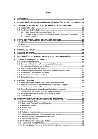 ÍNDICE


1.     DEFINIÇÕES ......................................................................................................................... 5

2.     CONSIDERAÇÕES SOBRE ESTIMATIVAS E DECLARAÇÕES ACERCA DO FUTURO ... 19

3.     APRESENTAÇÃO DAS INSTITUIÇÕES PARTICIPANTES DA OFERTA ....................... 23
       3.1. Coordenador Líder........................................................................................................ 25
       3.2. Coordenadores Convidados ........................................................................................... 25
            3.2.1. Banif Banco de Investimento (Brasil) S.A. ......................................................... 25
            3.2.2. Concórdia S/A Corretora de Valores Mobiliários, Câmbio e Commodities ....... 27
            3.2.3. Banco Fator S.A. ................................................................................................ 28

4.     PERFIL DOS PRESTADORES DE SERVIÇOS DO FUNDO............................................. 29
       4.1. Administrador................................................................................................................ 31
       4.2. Gestor ........................................................................................................................... 32
       4.3. Custodiante ................................................................................................................... 33

5.     SUMÁRIO DO FUNDO........................................................................................................ 35

6.     SUMÁRIO DA OFERTA ...................................................................................................... 39

7.     DECLARAÇÕES DO ADMINISTRADOR E DO COORDENADOR LÍDER ....................... 47
8.     TERMOS E CONDIÇÕES DA OFERTA ............................................................................. 51
       8.1. Características da Oferta .............................................................................................. 53
       8.2. Contrato de Distribuição e Remuneração do Estruturador e
            das Instituições Participantes da Oferta ....................................................................... 60
       8.3. Cronograma Indicativo da Oferta ................................................................................. 63
       8.4. Alteração das Circunstâncias, Revogação ou Modificação da Oferta ......................... 63
       8.5. Suspensão e Cancelamento da Oferta ........................................................................ 64
       8.6. Demonstrativo dos Custos da Oferta ........................................................................... 64
       8.7. Outras Informações ...................................................................................................... 65

9.     FATORES DE RISCO ......................................................................................................... 69
       9.1. Riscos Associados ao Brasil e a Fatores Macroeconômicos ....................................... 71
       9.2. Riscos Relacionados ao Setor Imobiliário, ao Setor de Locações
            Imobiliárias e aos Imóveis Alvo .................................................................................... 74
       9.3. Riscos Relacionados à aquisição das Sociedades Investidas e,
            indiretamente, dos Imóveis Alvo, e à Aquisição dos CRI ............................................. 79
       9.4. Riscos Relacionados ao Fundo, às Quotas e à Oferta ................................................ 81
       9.5. Outros Riscos ............................................................................................................... 82

10. SP DOWNTOWN FUNDO DE INVESTIMENTO IMOBILIÁRIO - FII ................................. 83
    10.1. Denominação e Sede ................................................................................................. 85
    10.2. Base Legal, Forma e Prazo de Duração .................................................................... 85
    10.3. Histórico do Fundo...................................................................................................... 85
    10.4. Público Alvo ................................................................................................................ 86
    10.5. Objetivo ....................................................................................................................... 86
    10.6. Política de Investimentos ............................................................................................ 86
    10.7. Rentabilidade Esperada e Oferta de Aquisição dos CRI ........................................... 87
    10.8. Administração do Fundo e Gestão da Carteira .......................................................... 87
    10.9. Formação de Mercado ............................................................................................... 92
    10.10. Demonstrações Financeiras e Auditoria .................................................................. 93
    10.11. Assembleia Geral de Quotistas ................................................................................ 93
    10.12. Composição do Patrimônio do Fundo e Emissões de Quotas ................................. 95




                                                                       1
 