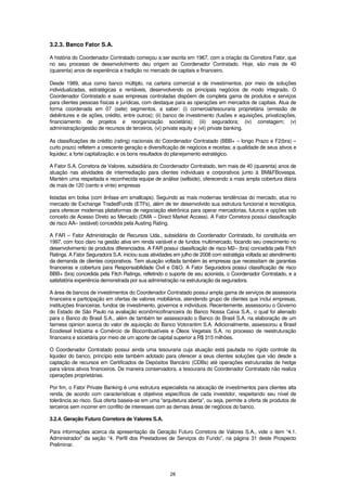 3.2.3. Banco Fator S.A.

A história do Coordenador Contratado começou a ser escrita em 1967, com a criação da Corretora Fator, que
no seu processo de desenvolvimento deu origem ao Coordenador Contratado. Hoje, são mais de 40
(quarenta) anos de experiência e tradição no mercado de capitais e financeiro.

Desde 1989, atua como banco múltiplo, na carteira comercial e de investimentos, por meio de soluções
individualizadas, estratégicas e rentáveis, desenvolvendo os principais negócios de modo integrado. O
Coordenador Contratado e suas empresas controladas dispõem de completa gama de produtos e serviços
para clientes pessoas físicas e jurídicas, com destaque para as operações em mercados de capitais. Atua de
forma coordenada em 07 (sete) segmentos, a saber: (i) comercial/tesouraria proprietária (emissão de
debêntures e de ações, crédito, entre outros); (ii) banco de investimento (fusões e aquisições, privatizações,
financiamento de projetos e reorganização societária); (iii) seguradora; (iv) corretagem; (v)
administração/gestão de recursos de terceiros, (vi) private equity e (vii) private banking.

As classificações de crédito (rating) nacionais do Coordenador Contratado (BBB+ – longo Prazo e F2(bra) –
curto prazo) refletem a crescente geração e diversificação de negócios e receitas; a qualidade de seus ativos e
liquidez; a forte capitalização; e os bons resultados do planejamento estratégico.

A Fator S.A. Corretora de Valores, subsidiária do Coordenador Contratado, tem mais de 40 (quarenta) anos de
atuação nas atividades de intermediação para clientes individuais e corporativos junto à BM&FBovespa.
Mantém uma respeitada e reconhecida equipe de análise (sellside), oferecendo a mais ampla cobertura diária
de mais de 120 (cento e vinte) empresas

listadas em bolsa (com ênfase em smallcaps). Seguindo as mais modernas tendências do mercado, atua no
mercado de Exchange TradedFunds (ETFs), além de ter desenvolvido sua estrutura funcional e tecnológica,
para oferecer modernas plataformas de negociação eletrônica para operar mercadorias, futuros e opções sob
conceito de Acesso Direto ao Mercado (DMA – Direct Market Access). A Fator Corretora possui classificação
de risco AA– (estável) concedida pela Austing Rating.

A FAR – Fator Administração de Recursos Ltda., subsidiária do Coordenador Contratado, foi constituída em
1997, com foco claro na gestão ativa em renda variável e de fundos multimercado, focando seu crescimento no
desenvolvimento de produtos diferenciados. A FAR possui classificação de risco M2– (bra) concedida pela Fitch
Ratings. A Fator Seguradora S.A. iniciou suas atividades em julho de 2008 com estratégia voltada ao atendimento
da demanda de clientes corporativos. Tem atuação voltada também às empresas que necessitam de garantias
financeiras e cobertura para Responsabilidade Civil e D&O. A Fator Seguradora possui classificação de risco
BBB+ (bra) concedida pela Fitch Ratings, refletindo o suporte de seu acionista, o Coordenador Contratado, e a
satisfatória experiência demonstrada por sua administração na estruturação da seguradora.

A área de bancos de investimentos do Coordenador Contratado possui ampla gama de serviços de assessoria
financeira e participação em ofertas de valores mobiliários, atendendo grupo de clientes que inclui empresas,
instituições financeiras, fundos de investimento, governos e indivíduos. Recentemente, assessorou o Governo
do Estado de São Paulo na avaliação econômicofinanceira do Banco Nossa Caixa S.A., o qual foi alienado
para o Banco do Brasil S.A., além de também ter assessorado o Banco do Brasil S.A. na elaboração de um
fairness opinion acerca do valor de aquisição do Banco Votorantim S.A. Adicionalmente, assessorou a Brasil
Ecodiesel Indústria e Comércio de Biocombustíveis e Óleos Vegetais S.A. no processo de reestruturação
financeira e societária por meio de um aporte de capital superior a R$ 315 milhões.

O Coordenador Contratado possui ainda uma tesouraria cuja atuação está pautada no rígido controle da
liquidez do banco, princípio este também adotado para oferecer a seus clientes soluções que vão desde a
captação de recursos em Certificados de Depósitos Bancário (CDBs) até operações estruturadas de hedge
para vários ativos financeiros. De maneira conservadora, a tesouraria do Coordenador Contratado não realiza
operações proprietárias.

Por fim, o Fator Private Banking é uma estrutura especialista na alocação de investimentos para clientes alta
renda, de acordo com características e objetivos específicos de cada investidor, respeitando seu nível de
tolerância ao risco. Sua oferta baseia-se em uma “arquitetura aberta”, ou seja, permite a oferta de produtos de
terceiros sem incorrer em conflito de interesses com as demais áreas de negócios do banco.

3.2.4. Geração Futuro Corretora de Valores S.A.

Para informações acerca da apresentação da Geração Futuro Corretora de Valores S.A., vide o item “4.1.
Administrador” da seção “4. Perfil dos Prestadores de Serviços do Fundo”, na página 31 deste Prospecto
Preliminar.




                                                      28
 