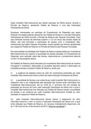 Cada Investidor Não-Institucional que decidir participar da Oferta deverá, durante o
Período de Reserva, apresentar Pedido de Reserva a uma das Instituições
Participantes da Oferta.

Quaisquer interessados em participar do Procedimento de Dispersão que sejam
Pessoas Vinculadas poderão apresentar seu Pedido de Reserva a uma das Instituições
Participantes da Oferta durante o Período de Reserva das Pessoas Vinculadas. Caso
seja verificado excesso de demanda superior a 1/3 (um terço) das Quotas objeto da
Oferta, não será permitida a distribuição de Quotas junto a Investidores Não-
Institucionais que sejam Pessoas Vinculadas, exceto aqueles que tenham apresentado
seu respectivo Pedido de Reserva no Período de Reserva das Pessoas Vinculadas.

Na eventualidade da totalidade dos Pedidos de Reserva apresentados por Investidores
Não-Institucionais ser superior à quantidade de Quotas alocadas no Procedimento de
Dispersão, será realizado rateio das Quotas, observando-se o procedimento descrito
no item (vi) do parágrafo abaixo.

Os Pedidos de Reserva serão efetuados por Investidores Não-Institucionais de maneira
irrevogável e irretratável, observadas as exceções descritas abaixo e observadas as
condições previstas no próprio Pedido de Reserva, sendo que:

(i)    a exigência de depósito prévio do valor do investimento pretendido por cada
Investidor Não-Institucional ficará à critério de cada Instituição Participante da Oferta;

(ii)    a quantidade de Quotas a ser subscrita por cada Investidor Não-Institucional e o
respectivo valor a ser integralizado pela aquisição das Quotas serão informados aos
Investidores Não-Institucionais, até às 12:00 do 1º (primeiro) Dia Útil contado da
publicação do Anúncio de Início, pela Instituição Participante da Oferta com a qual o
Investidor Não-Institucional tiver efetuado seu Pedido de Reserva sendo a quantidade
de Quotas a ser subscrita por cada Investidor Não-Institucional limitada ao valor
solicitado no respectivo Pedido de Reserva;

(iii)  cada Investidor Não-Institucional deverá efetuar o pagamento do valor
informado conforme o item (ii) acima à Instituição Participante da Oferta com a qual
tenha efetuado seu Pedido de Reserva, em recursos imediatamente disponíveis, até
às 11:00 horas do dia 18 de fevereiro de 2013 (“Data de Liquidação”);




                                                                                       52



                                           298
 