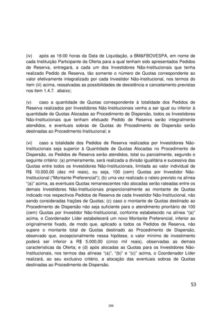 (iv)    após as 16:00 horas da Data de Liquidação, a BM&FBOVESPA, em nome de
cada Instituição Participante da Oferta para a qual tenham sido apresentados Pedidos
de Reserva, entregará, a cada um dos Investidores Não-Institucionais que tenha
realizado Pedido de Reserva, tão somente o número de Quotas correspondente ao
valor efetivamente integralizado por cada Investidor Não-Institucional, nos termos do
item (iii) acima, ressalvadas as possibilidades de desistência e cancelamento previstas
nos item 1.4.7. abaixo;

(v)    caso a quantidade de Quotas correspondente à totalidade dos Pedidos de
Reserva realizados por Investidores Não-Institucionais venha a ser igual ou inferior à
quantidade de Quotas Alocadas ao Procedimento de Dispersão, todos os Investidores
Não-Institucionais que tenham efetuado Pedido de Reserva serão integralmente
atendidos, e eventuais sobras de Quotas do Procedimento de Dispersão serão
destinadas ao Procedimento Institucional; e

(vi)    caso a totalidade dos Pedidos de Reserva realizados por Investidores Não-
Institucionais seja superior à Quantidade de Quotas Alocadas no Procedimento de
Dispersão, os Pedidos de Reserva serão atendidos, total ou parcialmente, segundo o
seguinte critério: (a) primeiramente, será realizada a divisão igualitária e sucessiva das
Quotas entre todos os Investidores Não-Institucionais, limitada ao valor individual de
R$ 10.000,00 (dez mil reais), ou seja, 100 (cem) Quotas por Investidor Não-
Institucional (“Montante Preferencial”); (b) uma vez realizado o rateio previsto na alínea
“(a)” acima, as eventuais Quotas remanescentes não alocadas serão rateadas entre os
demais Investidores Não-Institucionais proporcionalmente ao montante de Quotas
indicado nos respectivos Pedidos de Reserva de cada Investidor Não-Institucional, não
sendo consideradas frações de Quotas; (c) caso o montante de Quotas destinado ao
Procedimento de Dispersão não seja suficiente para o atendimento prioritário de 100
(cem) Quotas por Investidor Não-Institucional, conforme estabelecido na alínea “(a)”
acima, o Coordenador Líder estabelecerá um novo Montante Preferencial, inferior ao
originalmente fixado, de modo que, aplicado a todos os Pedidos de Reserva, não
supere o montante total de Quotas destinado ao Procedimento de Dispersão,
observado que, excepcionalmente nessa hipótese, o valor mínimo de investimento
poderá ser inferior a R$ 5.000,00 (cinco mil reais), observadas as demais
características da Oferta; e (d) após alocadas as Quotas para os Investidores Não-
Institucionais, nos termos das alíneas “(a)”, “(b)” e “(c)” acima, o Coordenador Líder
realizará, ao seu exclusivo critério, a alocação das eventuais sobras de Quotas
destinadas ao Procedimento de Dispersão.



                                                                                       53



                                           299
 