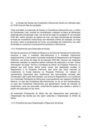 (ii)  a entrega das Quotas aos Investidores Institucionais deverá ser efetivada após
as 16:00 horas da Data de Liquidação.

Terão prioridade na subscrição de Quotas os Investidores Institucionais que, a critério
do Coordenador Líder, levando em consideração o disposto no plano de distribuição
elaborado pelo Coordenador Líder, nos termos do artigo 33, parágrafo 3º, da Instrução
CVM 400, melhor atendam ao objetivo de criar uma base diversificada de Quotistas
formada por Investidores Institucionais com diferentes critérios de avaliação, ao longo
do tempo, sobre as perspectivas do Fundo, sua estratégia de investimento, seu setor
de atuação e a conjuntura macroeconômica brasileira e internacional.

1.4.3. Procedimentos para Subscrição de Quotas

Na data de assinatura do Pedido de Reserva ou da Carta de Intenção de Investimento,
conforme o caso, o Investidor Não-Institucional e o Investidor Institucional,
respectivamente, (i) terá acesso a exemplar atualizado do Regulamento e do Prospecto
Preliminar, nos termos do artigo 42 da Instrução CVM 400, inclusive nos endereços
eletrônicos indicados no respectivo boletim individual de subscrição e no item “Outras
Informações” da seção “Termos e Condições da Oferta” do Prospecto Preliminar; (ii)
atestará que está ciente, dentre outras coisas, das disposições contidas no
Regulamento e no Prospecto Preliminar, bem como dos riscos inerentes ao
investimento no Fundo descritos no Prospecto Preliminar; (iii) indicará um
representante responsável pelo recebimento das comunicações enviadas pelo
Coordenador Líder e pelo Administrador, nos termos do Regulamento; e (iv) constituirá
(a) a Instituição Participante da Oferta para a qual apresentar seu respectivo Pedido de
Reserva, no caso dos Investidores Não-Institucionais, ou (b) um dos Coordenadores,
no caso dos Investidores Institucionais que apresentarem Cartas de Intenção de
Investimento, como seu procurador, conferindo-lhe poderes para celebrar e assinar o
boletim de subscrição em seu nome.

As Instituições Participantes da Oferta não são responsáveis pela subscrição e
integralização das Quotas que não sejam subscritas e integralizadas no âmbito da
Oferta.

1.4.4. Procedimentos para Integralização e Pagamento de Quotas




                                                                                     55



                                          301
 