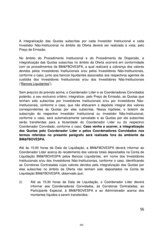 A integralização das Quotas subscritas por cada Investidor Institucional e cada
Investidor Não-Institucional no âmbito da Oferta deverá ser realizada à vista, pelo
Preço de Emissão.

No âmbito do Procedimento Institucional e do Procedimento de Dispersão, a
integralização das Quotas subscritas no âmbito da Oferta ocorrerá em conformidade
com os procedimentos da BM&FBOVESPA, a qual realizará a cobrança dos valores
devidos pelos Investidores Institucionais e/ou pelos Investidores Não-Institucionais,
conforme o caso, junto aos bancos liquidantes associados aos respectivos agentes de
custódia dos Investidores Institucionais e/ou dos Investidores Não-Institucionais
(“Bancos Liquidantes”).

Sem prejuízo do previsto acima, o Coordenador Líder e os Coordenadores Convidados
poderão, a seu exclusivo critério, integralizar, pelo Preço de Emissão, as Quotas que
tenham sido subscritas por Investidores Institucionais e/ou por Investidores Não-
Institucionais, conforme o caso, que não efetuarem o depósito integral dos valores
correspondentes às Quotas por eles subscritas. Nessa hipótese, o boletim de
subscrição do respectivo Investidor Institucional ou Investidor Não-Institucional,
conforme o caso, será automaticamente cancelado e as Quotas por ele subscritas
serão transferidas para a titularidade do Coordenador Líder ou do respectivo
Coordenador Convidado, conforme o caso. Caso venha a ocorrer, a integralização
das Quotas pelo Coordenador Líder e pelos Coordenadores Convidados nos
termos referidos no presente parágrafo será realizada fora do ambiente da
BM&FBOVESPA.

Até às 15:00 horas da Data de Liquidação, a BM&FBOVESPA deverá informar ao
Coordenador Líder acerca do recebimento dos valores totais depositados na Conta de
Liquidação BM&FBOVESPA pelos Bancos Liquidantes, em nome dos Investidores
Institucionais e/ou dos Investidores Não-Institucionais, conforme o caso, identificando
as Corretoras Contratadas cujos valores devidos pela integralização das Quotas por
elas subscritas no âmbito da Oferta não tenham sido depositados na Conta de
Liquidação BM&FBOVESPA, observado que:

(i)    Até as 15:30 horas da Data de Liquidação, o Coordenador Líder deverá
       informar aos Coordenadores Convidados, às Corretoras Contratadas, ao
       Participante Especial, à BM&FBOVESPA e ao Administrador acerca dos
       montantes líquidos a serem transferidos:



                                                                                    56



                                          302
 
