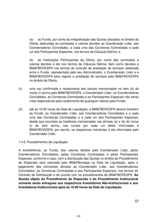 (a)   ao Fundo, por conta da integralização das Quotas alocadas no âmbito da
        Oferta, deduzidas as comissões e valores devidos ao Coordenador Líder, aos
        Coordenadores Convidados, a cada uma das Corretoras Contratadas e cada
        um dos Participantes Especiais, nos termos da Cláusula Sétima; e

        (b)   às Instituições Participantes da Oferta, por conta das comissões e
        valores devidos a ele nos termos da Cláusula Sétima, bem como devidos à
        BM&FBOVESPA nos termos do contrato de prestação de serviços celebrado
        entre o Fundo, representado pelo seu Administrador, o Coordenador Líder e a
        BM&FBOVESPA para regular a prestação de serviços pela BM&FBOVESPA
        no âmbito da Oferta.

(ii)    uma vez confirmado o recebimento dos valores mencionados no item (b) do
        inciso (i) acima pela BM&FBOVESPA, o Coordenador Líder, os Coordenadores
        Convidados, as Corretoras Contratadas e os Participantes Especiais não serão
        mais responsáveis pelo recebimento de quaisquer valores pelo Fundo;

(iii)   até as 16:00 horas da Data de Liquidação, a BM&FBOVESPA deverá transferir
        ao Fundo, ao Coordenador Líder, aos Coordenadores Convidados e a cada
        uma das Corretoras Contratadas e a cada um dos Participantes Especiais,
        desde que ocorridas as hipóteses mencionadas nas alíneas (a) e (b) do inciso
        (i) do item acima, nas contas por cada um deles informadas à
        BM&FBOVESPA, por escrito, os respectivos montantes a ela informados pelo
        Coordenador Líder.

1.4.5. Procedimentos de Liquidação

A transferência, ao Fundo, dos valores obtidos pelo Coordenador Líder, pelos
Coordenadores Convidados, pelas Corretoras Contratadas e pelos Participantes
Especiais, conforme o caso, com a distribuição das Quotas no âmbito do Procedimento
de Dispersão será realizada pela BM&FBovespa na Data de Liquidação, após o
pagamento das comissões devidas ao Coordenador Líder, aos Coordenadores
Convidados, às Corretoras Contratadas e aos Participantes Especiais, nos termos do
Contrato de Distribuição e de acordo com os procedimentos da BM&FBOVESPA. As
Quotas objeto do Procedimento de Dispersão e do Procedimento Institucional
somente serão entregues aos respectivos Investidores Não-Institucionais e aos
Investidores Institucionais após as 16:00 horas da Data de Liquidação.



                                                                                 57



                                        303
 
