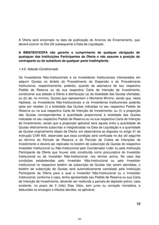 A Oferta será encerrada na data de publicação do Anúncio de Encerramento, que
deverá ocorrer no Dia Útil subsequente à Data de Liquidação.

A BM&FBOVESPA não garante o cumprimento de qualquer obrigação de
quaisquer das Instituições Participantes da Oferta e não assume a posição de
contraparte ou de substituto de qualquer parte inadimplente.

1.4.6. Adesão Condicionada

Os Investidores Não-Institucionais e os Investidores Institucionais interessados em
adquirir Quotas no âmbito do Procedimento de Dispersão e do Procedimento
Institucional, respectivamente, poderão, quando da assinatura de seu respectivo
Pedido de Reserva ou da sua respectiva Carta de Intenção de Investimento,
condicionar sua adesão à Oferta à distribuição (a) da totalidade das Quotas ofertadas,
ou (b) de, no mínimo, Quotas que representem o Montante Mínimo, sendo que, nesta
hipótese, os Investidores Não-Institucionais e os Investidores Institucionais poderão
optar por receber (i) a totalidade das Quotas indicadas no seu respectivo Pedido de
Reserva ou na sua respectiva Carta de Intenção de Investimento; ou (ii) a proporção
das Quotas correspondentes à quantidade proporcional à totalidade das Quotas
indicadas no seu respectivo Pedido de Reserva ou na sua respectiva Carta de Intenção
de Investimento, sendo que a proporção aplicável será aquela entre a quantidade de
Quotas efetivamente subscritas e integralizadas na Data de Liquidação e a quantidade
de Quotas originalmente objeto da Oferta, em observância ao disposto no artigo 31 da
Instrução CVM 400, observado que essa condição será verificada no dia útil seguinte
ao término do Período de Reserva e do Período de Coleta de Intenções de
Investimento e deverá ser replicada no boletim de subscrição de Quotas do respectivo
Investidor Institucional ou Não-Institucional pelo Coordenador Líder ou pela Instituição
Participante da Oferta que houver sido constituída como procuradora do Investidor
Institucional ou do Investidor Não-Institucional, nos termos acima. No caso das
condições estabelecidas pelo Investidor Não-Institucional ou pelo Investidor
Institucional no respectivo boletim de subscrição de Quotas não serem atendidas, o
boletim de subscrição de Quotas será automaticamente cancelado pela Instituição
Participante da Oferta para a qual o Investidor Não-Institucional ou o Investidor
Institucional, conforme o caso, tenha apresentado seu Pedido de Reserva ou sua Carta
de Intenção de Investimento, devendo ser restituída a parcela do depósito prévio, caso
existente, no prazo de 3 (três) Dias Úteis, sem juros ou correção monetária, e
deduzidos os encargos e tributos devidos, se aplicável.



                                                                                     58



                                          304
 