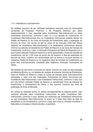 1.4.7. Desistência e Cancelamento

Na hipótese exclusiva de ser verificada divergência relevante entre as informações
constantes do Prospecto Preliminar e do Prospecto Definitivo que altere
substancialmente o risco assumido pelos Investidores Não-Institucionais ou pelos
Investidores Institucionais, conforme o caso, ou a sua decisão de investimento, os
Investidores Não-Institucionais e/ou os Investidores Institucionais poderão desistir do
Pedido de Reserva ou da Carta de Intenção de Investimento após a publicação do
Anúncio de Início, nos termos do §4º do artigo 45 da Instrução CVM 400. Nessa
hipótese, os Investidores Não-Institucionais e os Investidores Institucionais deverão
informar sua decisão de desistência do Pedido de Reserva ou da Carta de Intenção de
Investimento, conforme o caso, à Instituição Participante da Oferta de Dispersão com a
qual tiverem efetuado Pedido de Reserva ou tenha apresentado a Carta de Intenção de
Investimento, até às 11:00 horas do quinto dia útil posterior à data de publicação do
Anúncio de Início, inclusive, em conformidade com os termos e no prazo previsto no
respectivo Pedido de Reserva ou na respectiva Carta de Intenção de Investimento, os
quais será automaticamente cancelado pela respectiva Instituição Participante da
Oferta.

Na hipótese de não haver a conclusão da Oferta, inclusive em razão da não colocação
do Montante Mínimo, ou na hipótese de resilição do presente Contrato de Distribuição,
todos os Pedidos de Reserva e todas as Cartas de Intenção serão automaticamente
cancelados e cada uma das Instituições Participantes da Oferta comunicará aos
Investidores Não-Institucionais e aos Investidores Institucionais, conforme o caso, que
com ela tenham realizado Pedido de Reserva ou apresentado Carta de Intenção de
Investimento, o cancelamento da Oferta, o que ocorrerá, inclusive, por meio de
publicação de Aviso ao Mercado.

Em ambas as hipóteses acima, os valores correspondentes ao depósito prévio, caso
existente, efetuado pelos Investidores Institucionais ou pelos Investidores Não-
Institucionais, conforme o caso, deverão ser restituídos aos Investidores Institucionais
ou aos Investidores Não-Institucionais no prazo de 3 (três) Dias Úteis da data da
desistência ou do cancelamento, conforme o caso, sem juros ou correção monetária, e
deduzidos os encargos e tributos devidos, se aplicável.




                                                                                     59



                                          305
 