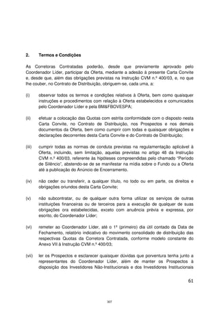 2.      Termos e Condições

As Corretoras Contratadas poderão, desde que previamente aprovado pelo
Coordenador Líder, participar da Oferta, mediante a adesão à presente Carta Convite
e, desde que, além das obrigações previstas na Instrução CVM n.º 400/03, e, no que
lhe couber, no Contrato de Distribuição, obriguem-se, cada uma, a:

(i)     observar todos os termos e condições relativos à Oferta, bem como quaisquer
        instruções e procedimentos com relação à Oferta estabelecidos e comunicados
        pelo Coordenador Líder e pela BM&FBOVESPA;

(ii)    efetuar a colocação das Quotas com estrita conformidade com o disposto nesta
        Carta Convite, no Contrato de Distribuição, nos Prospectos e nos demais
        documentos da Oferta, bem como cumprir com todas e quaisquer obrigações e
        declarações decorrentes desta Carta Convite e do Contrato de Distribuição;

(iii)   cumprir todas as normas de conduta previstas na regulamentação aplicável à
        Oferta, incluindo, sem limitação, aquelas previstas no artigo 48 da Instrução
        CVM n.º 400/03, referente às hipóteses compreendidas pelo chamado “Período
        de Silêncio”, abstendo-se de se manifestar na mídia sobre o Fundo ou a Oferta
        até a publicação do Anúncio de Encerramento.

(iv)    não ceder ou transferir, a qualquer título, no todo ou em parte, os direitos e
        obrigações oriundos desta Carta Convite;

(v)     não subcontratar, ou de qualquer outra forma utilizar os serviços de outras
        instituições financeiras ou de terceiros para a execução de qualquer de suas
        obrigações ora estabelecidas, exceto com anuência prévia e expressa, por
        escrito, do Coordenador Líder;

(vi)    remeter ao Coordenador Líder, até o 1º (primeiro) dia útil contado da Data de
        Fechamento, relatório indicativo do movimento consolidado de distribuição das
        respectivas Quotas da Corretora Contratada, conforme modelo constante do
        Anexo VII à Instrução CVM n.º 400/03;

(vii)   ler os Prospectos e esclarecer quaisquer dúvidas que porventura tenha junto a
        representantes do Coordenador Líder, além de manter os Prospectos à
        disposição dos Investidores Não-Institucionais e dos Investidores Institucionais


                                                                                     61



                                           307
 