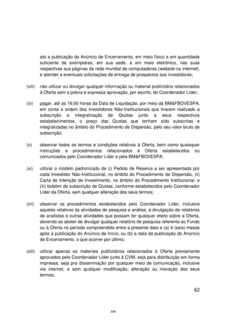 até a publicação do Anúncio de Encerramento, em meio físico e em quantidade
         suficiente de exemplares, em sua sede, e em meio eletrônico, nas suas
         respectivas sua páginas da rede mundial de computadores (website na internet),
         e atender a eventuais solicitações de entrega de prospectos aos investidores;

(viii)   não utilizar ou divulgar qualquer informação ou material publicitário relacionados
         à Oferta sem a prévia e expressa aprovação, por escrito, do Coordenador Líder;

(ix)     pagar, até as 16:00 horas da Data de Liquidação, por meio da BM&FBOVESPA,
         em conta e ordem dos Investidores Não-Institucionais que tiverem realizado a
         subscrição e integralização de Quotas junto a seus respectivos
         estabelecimentos, o preço das Quotas que tenham sido subscritas e
         integralizadas no âmbito do Procedimento de Dispersão, pelo seu valor bruto de
         subscrição;

(x)      observar todos os termos e condições relativos à Oferta, bem como quaisquer
         instruções e procedimentos relacionados à Oferta estabelecidos ou
         comunicados pelo Coordenador Líder e pela BM&FBOVESPA;

(xi)     utilizar o modelo padronizado de (i) Pedido de Reserva a ser apresentada por
         cada Investidor Não-Institucional, no âmbito do Procedimento de Dispersão, (ii)
         Carta de Intenção de Investimento, no âmbito do Procedimento Institucional, e
         (iii) boletim de subscrição de Quotas, conforme estabelecidos pelo Coordenador
         Líder da Oferta, sem qualquer alteração dos seus termos;

(xii)    observar os procedimentos estabelecidos pelo Coordenador Líder, inclusive
         aqueles relativos às atividades de pesquisa e análise, à divulgação de relatórios
         de analistas e outras atividades que possam ter qualquer efeito sobre a Oferta,
         devendo se abster de divulgar qualquer relatório de pesquisa referente ao Fundo
         ou à Oferta no período compreendido entre a presente data e (a) 6 (seis) meses
         após a publicação do Anúncio de Início, ou (b) a data da publicação do Anúncio
         de Encerramento, o que ocorrer por último;

(xiii)   utilizar apenas os materiais publicitários relacionados à Oferta previamente
         aprovados pelo Coordenador Líder junto à CVM, seja para distribuição em forma
         impressa, seja pra disseminação por qualquer meio de comunicação, inclusive
         via internet, e sem qualquer modificação, alteração ou inovação dos seus
         termos;


                                                                                        62



                                             308
 