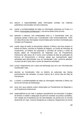 (xiv)   assumir a responsabilidade pelas informações           contidas   nos   materiais
        publicitários mencionados nos itens anteriores;

(xv)    manter a confidencialidade de todas as informações referentes ao Fundo e à
        Oferta (“Informações Confidenciais”), nos termos desta Carta Convite;

(xvi)   defender e indenizar, sem solidariedade entre si, o Coordenador Líder, por
        quaisquer perdas e danos que o Coordenador Líder comprovadamente sofrer
        em decorrência das informações encaminhadas pela Corretora Contratada para
        inclusão nos Prospectos;

(xvii) manter cópia de todos os documentos relativos à Oferta a que teve acesso no
       âmbito da Oferta, incluindo os Pedidos de Registro, as Cartas de Intenções de
       Investimento, os boletins de subscrição e contratos de compra e venda de
       Quotas objeto do Procedimento de Dispersão e/ou do Procedimento
       Institucional, pelo prazo de 5 (cinco) anos contados da data de publicação do
       Anúncio de Encerramento e fornecer cópias que eventualmente sejam
       solicitadas pelo Administrador e/ou ao Coordenador Líder, conforme aplicável,
       no prazo de até 2 (dois) dias a contar da respectiva solicitação;

(xviii) cumprir integralmente com o plano de distribuição que vier a ser informado pelo
        Coordenador Líder;

(xix)   devolver ao Coordenador Líder os boletins de subscrição das Quotas
        eventualmente não utilizados, no prazo máximo de 5 (cinco) dias da Data de
        Fechamento;

(xx)    a manter a confidencialidade de todas as informações referentes à Oferta nos
        termos do Contrato de Distribuição;

(xxi)   arcar com seus próprios custos relacionados ao Procedimento de Dispersão e
        ao Procedimento Institucional;

(xxii) responsabilizar-se por todo e qualquer procedimento de prevenção à lavagem
       de dinheiro e análise e adequação do perfil do investidor ao produto (suitability),
       com relação aos Investidores por ela intermediados, de acordo com as normas
       atualmente em vigor, inclusive obrigando-se a observar integralmente os termos


                                                                                       63



                                           309
 