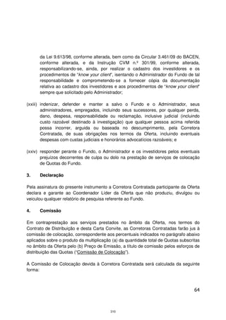 da Lei 9.613/98, conforme alterada, bem como da Circular 3.461/09 do BACEN,
      conforme alterada, e da Instrução CVM n.º 301/99, conforme alterada,
      responsabilizando-se, ainda, por realizar o cadastro dos investidores e os
      procedimentos de “know your client”, isentando o Administrador do Fundo de tal
      responsabilidade e comprometendo-se a fornecer cópia da documentação
      relativa ao cadastro dos investidores e aos procedimentos de “know your client”
      sempre que solicitado pelo Administrador;

(xxiii) indenizar, defender e manter a salvo o Fundo e o Administrador, seus
        administradores, empregados, incluindo seus sucessores, por qualquer perda,
        dano, despesa, responsabilidade ou reclamação, inclusive judicial (incluindo
        custo razoável destinado à investigação) que qualquer pessoa acima referida
        possa incorrer, arguida ou baseada no descumprimento, pela Corretora
        Contratada, de suas obrigações nos termos da Oferta, incluindo eventuais
        despesas com custas judiciais e honorários advocatícios razoáveis; e

(xxiv) responder perante o Fundo, o Administrador e os investidores pelos eventuais
       prejuízos decorrentes de culpa ou dolo na prestação de serviços de colocação
       de Quotas do Fundo.

3.    Declaração

Pela assinatura do presente instrumento a Corretora Contratada participante da Oferta
declara e garante ao Coordenador Líder da Oferta que não produziu, divulgou ou
veiculou qualquer relatório de pesquisa referente ao Fundo.

4.    Comissão

Em contraprestação aos serviços prestados no âmbito da Oferta, nos termos do
Contrato de Distribuição e desta Carta Convite, as Corretoras Contratadas farão jus à
comissão de colocação, correspondente aos percentuais indicados no parágrafo abaixo
aplicados sobre o produto da multiplicação (a) da quantidade total de Quotas subscritas
no âmbito da Oferta pelo (b) Preço de Emissão, a título de comissão pelos esforços de
distribuição das Quotas (“Comissão de Colocação”).

A Comissão de Colocação devida à Corretora Contratada será calculada da seguinte
forma:



                                                                                    64



                                          310
 