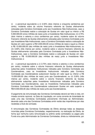 (i) o percentual equivalente a (i) 2,50% (dois inteiros e cinquenta centésimos por
cento), incidente sobre do volume financeiro referente às Quotas efetivamente
colocadas pela Corretora Contratada junto aos Investidores Não-Institucionais, caso a
Corretora Contratada realize a colocação de Quotas em valor igual ou inferior a R$
5.000.000,00 (cinco milhões de reais) junto a Investidores Não-Institucionais; (ii) 2,75%
(dois inteiros e setenta e cinco centésimos por cento), incidente sobre do volume
financeiro referente às Quotas efetivamente colocadas pela Corretora Contratada junto
aos Investidores Não-Institucionais, caso a Corretora Contratada realize a colocação de
Quotas em valor superior a R$ 5.000.000,00 (cinco milhões de reais) e igual ou inferior
a R$ 10.000.000,00 (dez milhões de reais) junto a Investidores Não-Institucionais; ou
(iii) 3,00% (três inteiros por cento), incidente sobre o volume financeiro referente às
Quotas efetivamente colocadas pela Corretora Contratada junto a Investidores Não-
Institucionais, caso a Corretora Contratada realize a colocação de Quotas em valor
superior a R$ 10.000.000,00 (dez milhões de reais) junto a Investidores Não-
Institucionais; e

(ii) o percentual equivalente a (i) 2,75% (dois inteiros e setenta e cinco centésimos
por cento), incidente sobre o volume financeiro referente às Quotas efetivamente
subscritas pelos Investidores Institucionais indicados pela Corretora Contratada aos
Coordenadores, caso os Investidores Institucionais indicados pela Corretora
Contratada aos Coordenadores subscrevam Quotas em valor igual ou inferior a R$
10.000.000,00 (dez milhões de reais) junto aos Coordenadores; ou (ii) 3,00% (três
inteiros por cento), incidente sobre o volume financeiro referente às Quotas
efetivamente subscritas pelos Investidores Institucionais indicados pela Corretora
Contratada aos Coordenadores, caso os Investidores Institucionais indicados pela
Corretora Contratada aos Coordenadores subscrevam Quotas em valor superior a
R$10.000.000,00 (dez milhões de reais) junto aos Coordenadores.

O pagamento da remuneração das Corretoras Contratadas deverá ser feito à vista, em
moeda corrente nacional, na Data de Liquidação, em conta corrente de titularidade de
cada uma das Corretoras Contratadas previamente informada ao Administrador,
devendo cada uma das Corretoras Contratadas emitir recibo das importâncias por elas
recebidas a título de comissão.

A remuneração das Corretoras Contratadas da Oferta abrange todas as despesas
incorridas pelas Corretoras Contratadas, respectivamente, na realização da Oferta, de
forma que nenhuma outra remuneração ou prêmio serão contratados ou pagos pelo
Fundo e/ou pelo Administrador às Corretoras Contratadas, direta ou indiretamente, por


                                                                                      65



                                           311
 