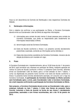 força ou em decorrência do Contrato de Distribuição e dos respectivos Contratos de
Adesão.

5.    Declaração e Informações

Com o objetivo de confirmar a sua participação na Oferta, a Corretora Contratada
deverá enviar ao Coordenador Líder da Oferta as seguintes informações:

      (i) informações para contato de pelo menos 2 (duas) pessoas para contato da
          Corretora Contratada, que serão os responsáveis pelo recebimento de
          informações relacionadas à Oferta;

      (ii) denominação social da Corretora Contratada;

      (iii) Carta de Acordo (conforme o Anexo I ao presente convite) devidamente
            preenchida e assinada, contendo as informações acima referidas; e

      (iv) Cópia dos documentos societários da Corretora Contratada, inclusive ata de
           eleição de diretoria com mandato em vigor.

6.    Prazo

A Corretora Contratada tem, impreterivelmente, até as 12:00 horas do dia 11 de janeiro
de 2013, para formalizar seu interesse em participar da Oferta, mediante aposição de
rubrica na Carta de Acordo (conforme o Anexo I à presente Carta Convite), devendo
enviar ao Coordenador Líder da Oferta, para o e-mail indicado no item 7 abaixo, 1
(uma) via digitalizada da presente Carta Convite e da Carta de Acordo (conforme o
Anexo I à presente Carta Convite) devidamente assinada, em conjunto com o logo da
Corretora Contratada. A participação da Corretora Contratada na Oferta somente
será formalizada após o envio, pelo Coordenador Líder à Corretora Contratada,
de e-mail resposta confirmando a participação da Corretora Contratada na Oferta.

Sem prejuízo, a Corretora Contratada deverá enviar ao Coordenador Líder, para o
endereço indicado no item 7 abaixo, 3 (três) vias físicas da presente Carta
Convite, incluindo a Carta de Acordo na forma do seu Anexo I, devidamente
preenchidas, assinadas e com firmas reconhecidas, até o dia 18 de janeiro de
2013.



                                                                                   66



                                         312
 