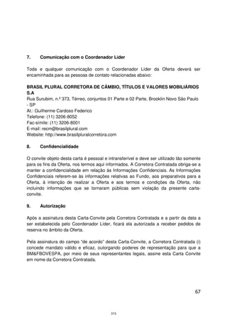 7.    Comunicação com o Coordenador Líder

Toda e qualquer comunicação com o Coordenador Líder da Oferta deverá ser
encaminhada para as pessoas de contato relacionadas abaixo:

BRASIL PLURAL CORRETORA DE CÂMBIO, TÍTULOS E VALORES MOBILIÁRIOS
S.A
Rua Surubim, n.º 373, Térreo, conjuntos 01 Parte e 02 Parte, Brooklin Novo São Paulo
- SP
At.: Guilherme Cardoso Federico
Telefone: (11) 3206-8052
Fac-símile: (11) 3206-8001
E-mail: recm@brasilplural.com
Website: http://www.brasilpluralcorretora.com

8.    Confidencialidade

O convite objeto desta carta é pessoal e intransferível e deve ser utilizado tão somente
para os fins da Oferta, nos termos aqui informados. A Corretora Contratada obriga-se a
manter a confidencialidade em relação às Informações Confidenciais. As Informações
Confidenciais referem-se às informações relativas ao Fundo, aos preparativos para a
Oferta, à intenção de realizar a Oferta e aos termos e condições da Oferta, não
incluindo informações que se tornaram públicas sem violação da presente carta-
convite.

9.    Autorização

Após a assinatura desta Carta-Convite pela Corretora Contratada e a partir da data a
ser estabelecida pelo Coordenador Líder, ficará ela autorizada a receber pedidos de
reserva no âmbito da Oferta.

Pela assinatura do campo “de acordo” desta Carta-Convite, a Corretora Contratada (i)
concede mandato válido e eficaz, outorgando poderes de representação para que a
BM&FBOVESPA, por meio de seus representantes legais, assine esta Carta Convite
em nome da Corretora Contratada.




                                                                                     67



                                          313
 