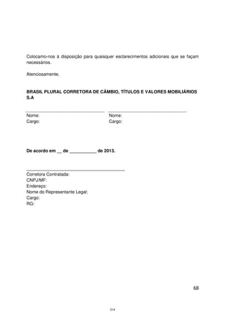 Colocamo-nos à disposição para quaisquer esclarecimentos adicionais que se façam
necessários.

Atenciosamente,


BRASIL PLURAL CORRETORA DE CÂMBIO, TÍTULOS E VALORES MOBILIÁRIOS
S.A



Nome:                                 Nome:
Cargo:                                Cargo:




De acordo em __ de ___________ de 2013.


________________________________________
Corretora Contratada:
CNPJ/MF:
Endereço:
Nome do Representante Legal:
Cargo:
RG:




                                                                             68



                                      314
 
