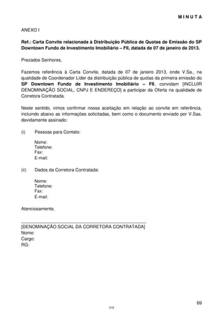 MINUTA

ANEXO I

Ref.: Carta Convite relacionada à Distribuição Pública de Quotas de Emissão do SP
Downtown Fundo de Investimento Imobiliário – FII, datada de 07 de janeiro de 2013.

Prezados Senhores,

Fazemos referência à Carta Convite, datada de 07 de janeiro 2013, onde V.Sa., na
qualidade de Coordenador Líder da distribuição pública de quotas da primeira emissão do
SP Downtown Fundo de Investimento Imobiliário – FII, convidam [INCLUIR
DENOMINAÇÃO SOCIAL, CNPJ E ENDEREÇO] a participar da Oferta na qualidade de
Corretora Contratada.

Neste sentido, vimos confirmar nossa aceitação em relação ao convite em referência,
incluindo abaixo as informações solicitadas, bem como o documento enviado por V.Sas.
devidamente assinado:

(i)    Pessoas para Contato:

       Nome:
       Telefone:
       Fax:
       E-mail:

(ii)   Dados da Corretora Contratada:

       Nome:
       Telefone:
       Fax:
       E-mail:

Atenciosamente,

__________________________________________________
[DENOMINAÇÃO SOCIAL DA CORRETORA CONTRATADA]
Nome:
Cargo:
RG:




                                                                                    69
                                          315
 