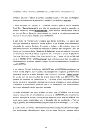 CONTRATO ATÍPICO E PERSONALÍSSIMO DE LOCAÇÃO DE IMÓVEL NÃO RESIDENCIAL


termos da cláusula 4.1 abaixo, o qual será utilizado pela LOCATÁRIA para a instalação e
operação de suas centrais de atendimento telefônico (call center) (a “Operação”);


c) ainda no âmbito da Operação, a LOCADORA contratou, junto ao Banco Santander
Brasil S.A. (“Banco Santander”), uma linha de financiamento visando a aquisição e a
posterior reforma do Imóvel (“Financiamento”), tendo alienado fiduciariamente o Imóvel
em favor do Banco Santander, como garantia ao pontual e completo pagamento dos
recursos do financiamento utilizados pela LOCADORA;


d) com lastro no Financiamento concedido pelo Banco Santander, e de acordo com
instruções expressas e específicas da LOCATÁRIA, a LOCADORA, simultaneamente à
celebração do presente Contrato, (i) adquiriu o Imóvel, e (ii) contratou, através do
Instrumento Particular de Contrato de Prestação de Serviços de Execução de Obras em
Regime de Empreitada Global (“Contrato de Reforma”), anexo ao presente instrumento
sob a forma de Anexo II, a Método Engenharia S.A., com sede na Cidade de São Paulo,
Estado de São Paulo, na Praça Prof. José Lannes, nº 40, 1o andar, inscrita no CNPJ/MF
sob o nº 43.710.946/0001-54 (“Construtora”), que será responsável pela execução das
obras necessárias no Imóvel, segundo o projeto arquitetônico desenvolvido e apresentado
pela LOCATÁRIA;


e) por meio do Contrato de Reforma, a LOCATÁRIA e a LOCADORA selecionaram, de
comum acordo, empresa especializada para prestação dos serviços de gerenciamento e
fiscalização das obras a serem realizadas pela Construtora no Imóvel (“Gerenciadora”),
de acordo com as especificações do projeto desenvolvido pela LOCATÁRIA. Não
obstante as atividades da Gerenciadora, a LOCATÁRIA poderá disponibilizar pessoal
técnico plenamente capacitado a acompanhar, monitorar e fiscalizar as obras, validando
os trabalhos da Gerenciadora, tendo em vista o seu interesse no bom desenvolvimento
das obras e adequação destas ao projeto aprovado;


f) o Valor do Aluguel a ser pago ao longo do tempo pela LOCATÁRIA, nos termos do
presente instrumento, tem a finalidade de remunerar a LOCADORA pelos investimentos
feitos na aquisição do Imóvel e realização das obras solicitadas pela LOCATÁRIA, bem
como outros custos relacionados com a Operação, não se constituindo o Valor do
Aluguel, portanto, em mera contraprestação pelo uso e gozo do Imóvel pela LOCATÁRIA;


g) a LOCADORA, de forma a adiantar os recursos necessários para viabilizar a Operação,
bem como repagar o Financiamento obtido junto ao Banco Santander, pretende realizar




                                                                                     2



                                           320
 