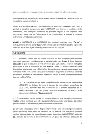 CONTRATO ATÍPICO E PERSONALÍSSIMO DE LOCAÇÃO DE IMÓVEL NÃO RESIDENCIAL


uma operação de securitização de recebíveis, com a finalidade de captar recursos no
mercado de capitais brasileiro; e


h) em face de todo o exposto nos Considerandos anteriores, a vigência, bem como o
pontual e completo cumprimento pela LOCATÁRIA dos termos e condições deste
instrumento, são condições essenciais ao presente negócio e aos negócios dele
decorrentes, sendo que as Partes desde já se comprometem a observar o presente
instrumento em todos os seus termos;


ASSIM, a LOCADORA e a LOCATÁRIA (em conjunto referidas como “Partes” e
individualmente referida como “Parte”), têm entre si justo e contratado celebrar o presente
Contrato, o qual será regido pelas seguintes cláusulas e condições:


1. DO OBJETO


1.1. O presente Contrato tem por objeto a locação da área composta pelas diversas
matrículas descritas, individualizadas e caracterizadas no Anexo I deste Contrato
(“Imóvel”), a qual foi adquirida e será reformada pela LOCADORA, segundo instruções
específicas e sob a supervisão da LOCATÁRIA, sendo a reforma conduzida pela
Construtora selecionada pela LOCATÁRIA, de acordo com o projeto desenvolvido sob
instruções desta, com a única e exclusiva finalidade de prepará-los e customizá-los tendo
em vista as atividades e necessidades específicas da LOCATÁRIA, para posteriormente
locá-los à LOCATÁRIA.


       1.1.1. A locação do Imóvel inclui os equipamentos instalados sob medida pela
       LOCADORA no Imóvel, de forma a atender às necessidades específicas da
       LOCATÁRIA, incluindo mas não se limitando a: (i) sistema específico de ar-
       condicionado para locais com grande densidade de pessoas; (ii) gerador; e (iii)
       cabeamento estruturado (“Equipamentos”).


1.2. Considerando o caráter atípico do presente Contrato, que se configura como um
negócio jurídico complexo que, entre outras características, inclui uma locação de caráter
personalíssimo, as Partes desde já expressamente acordam que:


(a) a locação estabelecida através do presente Contrato é feita em caráter personalíssimo
(intuitu personae), tendo todas as iniciativas da LOCADORA com relação ao presente
negócio sido orientadas por instruções expressas e específicas da LOCATÁRIA, incluindo
(i) a seleção do Imóvel e o desenvolvimento de um plano de reforma e adaptação do


                                                                                         3



                                            321
 