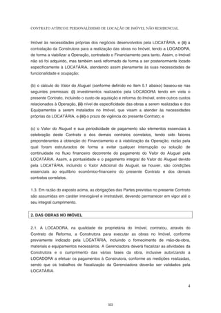 CONTRATO ATÍPICO E PERSONALÍSSIMO DE LOCAÇÃO DE IMÓVEL NÃO RESIDENCIAL


Imóvel às necessidades próprias dos negócios desenvolvidos pela LOCATÁRIA, e (ii) a
contratação da Construtora para a realização das obras no Imóvel, tendo a LOCADORA,
de forma a viabilizar a Operação, contratado o Financiamento para tanto. Assim, o Imóvel
não só foi adquirido, mas também será reformado de forma a ser posteriormente locado
especificamente à LOCATÁRIA, atendendo assim plenamente às suas necessidades de
funcionalidade e ocupação;


(b) o cálculo do Valor do Aluguel (conforme definido no item 5.1 abaixo) baseou-se nas
seguintes premissas: (i) investimentos realizados pela LOCADORA tendo em vista o
presente Contrato, incluindo o custo de aquisição e reforma do Imóvel, entre outros custos
relacionados à Operação, (ii) nível de especificidade das obras a serem realizadas e dos
Equipamentos a serem instalados no Imóvel, que visam a atender às necessidades
próprias da LOCATÁRIA, e (iii) o prazo de vigência do presente Contrato; e


(c) o Valor do Aluguel e sua periodicidade de pagamento são elementos essenciais à
celebração deste Contrato e dos demais contratos correlatos, tendo sido fatores
preponderantes à obtenção do Financiamento e à viabilização da Operação, razão pela
qual foram estruturados de forma a evitar qualquer interrupção ou solução de
continuidade no fluxo financeiro decorrente do pagamento do Valor do Aluguel pela
LOCATÁRIA. Assim, a pontualidade e o pagamento integral do Valor do Aluguel devido
pela LOCATÁRIA, incluindo o Valor Adicional do Aluguel, se houver, são condições
essenciais ao equilíbrio econômico-financeiro do presente Contrato e dos demais
contratos correlatos.


1.3. Em razão do exposto acima, as obrigações das Partes previstas no presente Contrato
são assumidas em caráter irrevogável e irretratável, devendo permanecer em vigor até o
seu integral cumprimento.


2. DAS OBRAS NO IMÓVEL


2.1. A LOCADORA, na qualidade de proprietária do Imóvel, contratou, através do
Contrato de Reforma, a Construtora para executar as obras no Imóvel, conforme
previamente indicado pela LOCATÁRIA, incluindo o fornecimento de mão-de-obra,
materiais e equipamentos necessários. A Gerenciadora deverá fiscalizar as atividades da
Construtora e o cumprimento das várias fases da obra, inclusive autorizando a
LOCADORA a efetuar os pagamentos à Construtora, conforme as medições realizadas,
sendo que os trabalhos de fiscalização da Gerenciadora deverão ser validados pela
LOCATÁRIA.


                                                                                        4



                                           322
 