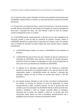 CONTRATO ATÍPICO E PERSONALÍSSIMO DE LOCAÇÃO DE IMÓVEL NÃO RESIDENCIAL




2.2. O custo das obras a serem realizadas no Imóvel será suportado exclusivamente pela
LOCADORA, estando limitado, no entanto, ao valor total das obras constante do Contrato
de Reforma.


2.3. O prazo para a conclusão das obras a cargo da Construtora é o dia 28 de setembro
de 2006, data que não poderá ser interrompida ou prorrogada. No caso de prorrogação do
prazo para a execução das obras, não será alterada a Data de Início da Locação,
conforme estabelecido no item 4.1.2 abaixo.


2.4. A LOCATÁRIA poderá, excepcionalmente, e somente uma vez, até o sexagésimo dia
(inclusive) contado a partir da data de assinatura do presente Contrato, solicitar à
LOCADORA alterações ao projeto básico já aprovado com relação à obra. Em qualquer
caso, os pedidos de alteração do projeto original das obras deverão seguir o seguinte
procedimento:


   a)   a LOCATÁRIA deverá notificar, por escrito, a LOCADORA de suas intenções na
        alteração;


   b)   a LOCADORA terá até 03 (três) dias úteis, contados da data do recebimento da
        notificação da LOCATÁRIA, para autorizar a execução de referidas alterações,
        devendo no entanto considerar sua adequação ao custo e prazo previstos para as
        obras, bem como sua importância às atividades da LOCATÁRIA;


   c)   na hipótese de as alterações propostas serem de relevância e implicarem
        aumento do valor da obra, em montante superior a 10% (dez por cento) do valor
        originalmente orçado, a LOCADORA poderá não autorizar a execução das
        alterações, ocasião em que as Partes se reunirão para discutir o teor das
        alterações; e


   d)   em havendo qualquer alteração no valor da obra, que deverá necessariamente
        ser refletida no Contrato de Reforma na forma de aditamento, as Partes
        comprometem-se a aditar o presente Contrato, em até 15 (quinze) dias úteis
        contados a partir da autorização da LOCADORA referida na alínea (b) deste item,
        revendo e ajustando o Valor do Aluguel, buscando refletir as alterações,
        observado que tal ajuste, não obstante o prazo de 15 (quinze) dias úteis
        mencionado acima, deverá ser feito e formalizado impreterivelmente até o
        sexagésimo quinto dia após a assinatura do presente Contrato.



                                                                                     5



                                          323
 