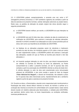 CONTRATO ATÍPICO E PERSONALÍSSIMO DE LOCAÇÃO DE IMÓVEL NÃO RESIDENCIAL




2.5. A LOCATÁRIA poderá, excepcionalmente, e somente uma vez, entre o 61º
(sexagésimo primeiro) (inclusive) e o 120º (centésimo vigésimo) dia contados a partir da
data de assinatura do presente Contrato, solicitar alterações adicionais ao projeto básico.
Neste caso, os pedidos de alteração do projeto original das obras deverão seguir o
seguinte procedimento:


   a)   a LOCATÁRIA deverá notificar, por escrito, a LOCADORA de suas intenções na
        alteração;


   b)   a LOCADORA terá até 03 (três) dias úteis, contados da data do recebimento da
        notificação da LOCATÁRIA, para autorizar a execução de referidas alterações,
        devendo no entanto considerar sua adequação ao custo e prazo previstos para as
        obras, bem como sua importância às atividades da LOCATÁRIA;


   c)   na hipótese de as alterações propostas serem de relevância e implicarem
        aumento do valor da obra, em montante superior a 2,5% (dois e meio por cento)
        do valor originalmente orçado, a LOCADORA poderá não autorizar a execução
        das alterações, ocasião em que as Partes se reunirão para discutir o teor das
        alterações; e


   d)   em havendo qualquer alteração no valor da obra, que deverá necessariamente
        ser refletida no Contrato de Reforma na forma de aditamento, as Partes
        comprometem-se a aditar o presente Contrato, em até 15 (quinze) dias úteis
        contados a partir da autorização da LOCADORA referida na alínea (b) deste item.
        A referida alteração no valor da obra será caracterizada como remuneração
        adicional da LOCADORA, e não como revisão e ajuste do Valor do Aluguel
        (“Valor Adicional do Aluguel”), e deverá ser formalizada, não obstante o prazo
        de 15 (quinze) dias úteis mencionado acima, impreterivelmente até o centésimo
        vigésimo quinto dia após a assinatura do presente Contrato.


2.6. Durante as obras, a Gerenciadora, atuando como responsável pelo monitoramento e
fiscalização das obras, deverá efetuar vistorias no Imóvel, de maneira a verificar se a
condução das mesmas se encontra em conformidade com o projeto básico. Cada vistoria
deverá resultar em relatório elaborado pela Gerenciadora, e validado pela LOCATÁRIA,
que apontará, dentre outros itens, os locais inspecionados, as condições verificadas,
eventuais pendências etc.




                                                                                         6



                                            324
 