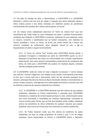 CONTRATO ATÍPICO E PERSONALÍSSIMO DE LOCAÇÃO DE IMÓVEL NÃO RESIDENCIAL


2.7. Na data da entrega da obra, a Gerenciadora, a LOCATÁRIA e a LOCADORA
efetuarão a vistoria final que terá por objeto a inspeção das obras realizadas desde a
última vistoria parcial e das falhas indicadas em relatórios parciais de pendências
eventualmente não sanadas até a última vistoria parcial, se houver.


2.8. Da vistoria acima estabelecida decorrerá um “termo de vistoria final” cujo teor
reconhecerá que estão todas as suas instalações em pleno e perfeito funcionamento,
condições que obrigarão a LOCATÁRIA a conservar, realizando às suas expensas, todos
os reparos, consertos e substituições que se fizerem necessários, com materiais da
mesma qualidade e marca ou similar, de forma que possa restituir (i) o Imóvel nas
mesmas condições de recebimento, salvo desgaste natural do uso, e (ii) os
Equipamentos em pleno e regular funcionamento.


       2.8.1. O “termo de vistoria final” firmado pela LOCATÁRIA deverá atestar a
       aceitação irrevogável e irretratável por parte da LOCATÁRIA quanto ao fiel e
       adequado cumprimento das obras, em conformidade com o projeto originalmente
       desenvolvido, bem como quanto à pontualidade e observância do cronograma das
       obras, de modo que a LOCATÁRIA não poderá, em hipótese alguma, contestar
       referida aceitação posteriormente.


2.9. A LOCADORA, neste ato, tendo em vista o disposto na cláusula 1.1 acima, declara
que vistoriou o Imóvel e diligenciou com relação ao seu estado, reconhecendo, para todos
os fins, que o Imóvel está livre e desonerado, sobre ele não recaindo quaisquer ônus
(exceto a alienação fiduciária do Imóvel ao Banco Santander referida no Considerando (c)
acima), dívidas, passivos, contingências e/ou reclamações de terceiros, incluindo mas não
se limitando a passivos de natureza ambiental e/ou tributária.


       2.9.1. A LOCADORA e a LOCATÁRIA declaram que têm ciência de que análises
       ambientais realizadas no Imóvel anteriormente à aquisição pela LOCADORA
       detectaram a existência de contaminações pontuais no solo, contaminações essas
       que foram levantadas e remediadas por empresa especializada, contratada de
       comum acordo pelas Partes, que ao final dos trabalhos emitiu relatório atestando
       acerca da inexistência de riscos ambientais de qualquer natureza que possam
       prejudicar usos futuros do Imóvel para fins comerciais ou mesmo residenciais.


       2.9.2. As Partes declaram ainda que têm ciência da existência de ações
       trabalhistas em face do antigo proprietário do Imóvel e que, a fim de mitigar
       quaisquer riscos relacionados ao Imóvel, a LOCADORA reteve e depositou



                                                                                       7



                                            325
 