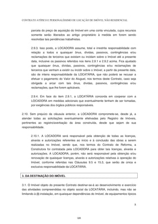 CONTRATO ATÍPICO E PERSONALÍSSIMO DE LOCAÇÃO DE IMÓVEL NÃO RESIDENCIAL


       parcela do preço de aquisição do Imóvel em uma conta vinculada, cujos recursos
       somente serão liberados ao antigo proprietário à medida em forem sendo
       resolvidas tais pendências trabalhistas.


       2.9.3. Isso posto, a LOCADORA assume, total e irrestrita responsabilidade com
       relação a todos e quaisquer ônus, dívidas, passivos, contingências e/ou
       reclamações de terceiros que existam ou incidam sobre o Imóvel até a presente
       data, inclusive os passivos referidos nos itens 2.9.1 e 2.9.2 acima. Fica ajustado
       que quaisquer ônus, dívidas, passivos, contingências e/ou reclamações de
       terceiros que venham a existir ou incidir sobre o Imóvel, a partir da presente data,
       são de inteira responsabilidade da LOCATÁRIA, que não poderá se recusar a
       efetuar o pagamento do Valor do Aluguel, nos termos deste Contrato, caso seja
       obrigada a arcar com tais ônus, dívidas, passivos, contingências e/ou
       reclamações, que lhe forem aplicáveis.


       2.9.4. Em face do item 2.9.1, a LOCATÁRIA concorda em cooperar com a
       LOCADORA em medidas adicionais que eventualmente tenham de ser tomadas,
       por exigências dos órgãos públicos responsáveis.


2.10. Sem prejuízo da cláusula anterior, a LOCADORA compromete-se, desde já, a
atender todas as solicitações eventualmente efetivadas pelo Registro de Imóveis,
pertinentes ao registro/averbação da área construída, desde que sejam de sua
responsabilidade.


       2.10.1. A LOCADORA será responsável pela obtenção de todas as licenças,
       alvarás e autorizações referentes ao início e à conclusão das obras a serem
       realizadas no Imóvel, sendo que, nos termos do Contrato de Reforma, a
       Construtora foi contratada pela LOCADORA para obter tais licenças, alvarás e
       autorizações. A LOCADORA, porém, não será responsável pela obtenção e/ou
       renovação de quaisquer licenças, alvarás e autorizações relativas à operação do
       Imóvel, conforme referidas nas Cláusulas 9.5 e 15.3, que serão de única e
       exclusiva responsabilidade da LOCATÁRIA.


3. DA DESTINAÇÃO DO IMÓVEL


3.1. O Imóvel objeto do presente Contrato destinar-se-á ao desenvolvimento e exercício
das atividades compreendidas no objeto social da LOCATÁRIA, incluindo, mas não se
limitando à (i) instalação, em quaisquer dependências do Imóvel, de equipamentos típicos


                                                                                         8



                                            326
 
